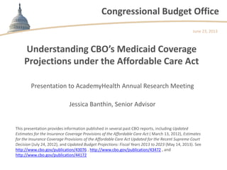 Congressional Budget Office
Understanding CBO’s Medicaid Coverage
Projections under the Affordable Care Act
Presentation to AcademyHealth Annual Research Meeting
Jessica Banthin, Senior Advisor
June 23, 2013
This presentation provides information published in several past CBO reports, including Updated
Estimates for the Insurance Coverage Provisions of the Affordable Care Act ( March 13, 2012), Estimates
for the Insurance Coverage Provisions of the Affordable Care Act Updated for the Recent Supreme Court
Decision (July 24, 2012), and Updated Budget Projections: Fiscal Years 2013 to 2023 (May 14, 2013). See
http://www.cbo.gov/publication/43076 , http://www.cbo.gov/publication/43472 , and
http://www.cbo.gov/publication/44172
 