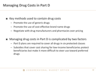 12C O N G R E S S I O N A L B U D G E T O F F I C E
Managing Drug Costs in Part D
■ Key methods used to contain drug costs
– Promote the use of generic drugs
– Promote the use of cost-effective brand name drugs
– Negotiate with drug manufacturers and pharmacies over pricing
■ Managing drug costs in Part D is complicated by two factors
– Part D plans are required to cover all drugs in six protected classes
– Subsidies that cover cost sharing for low-income beneficiaries protect
beneficiaries but make it more difficult to steer use toward preferred
drugs
 