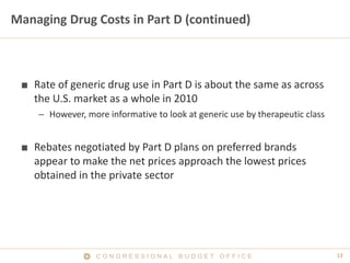 13C O N G R E S S I O N A L B U D G E T O F F I C E
Managing Drug Costs in Part D (continued)
■ Rate of generic drug use in Part D is about the same as across
the U.S. market as a whole in 2010
– However, more informative to look at generic use by therapeutic class
■ Rebates negotiated by Part D plans on preferred brands
appear to make the net prices approach the lowest prices
obtained in the private sector
 