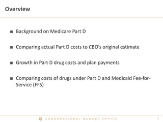 1C O N G R E S S I O N A L B U D G E T O F F I C E
Overview
■ Background on Medicare Part D
■ Comparing actual Part D costs to CBO’s original estimate
■ Growth in Part D drug costs and plan payments
■ Comparing costs of drugs under Part D and Medicaid Fee-for-
Service (FFS)
 