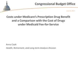 Congressional Budget Office
Costs under Medicare’s Prescription Drug Benefit
and a Comparison with the Cost of Drugs
under Medicaid Fee-for-Service
June 23, 2013
Anna Cook
Health, Retirement, and Long-term Analysis Division
 