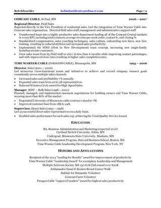 Bob Schneider bobschneider@carolina.rr.com Page | 2
COMCAST CABLE, St Paul, MN 2006 – 2007
Regional Director, Field Sales
Reported directly to the Vice President of residential sales. Led the integration of Time Warner Cable into
Comcast sales organization. Directed field sales staff, management and administrative support staff
 Transformed team into a highly productive sales department leading all of the Comcast Central markets
in every KPI, includingtotal connects, average revenue per work order, contact %, and closing %.
 Standardized compensation, sales coaching techniques, sales culture, onboarding new hires, new hire
training, resulting in reducedattrition and increased sales productivity.
 Implemented the FIND (First In New Development) team concept, increasing new single-family
homebuyersinto customers.
 Grew sales team from 65 Field staff to 100+ in less than 6 months while improving contact percentages,
and with improvedclose ratesresulting in higher sales completionrates.
TIME WARNER CABLE (PARAGON CABLE), Minneapolis, MN 1993 – 2006
Director, Sales (2001 – 2006)
Led numerous cross-functional teams and initiatives to achieve and exceed company connect goals
consistently acrossmultiple sales channels.
 Increasedsales and profitability 7% annually.
 Expanded sales team from 20 to 38 representatives.
 National Winners Circle award for High SpeedSales.
Manager, MDU – Bulk Sales (1998 – 2001)
Planned, managed, and implemented easement negotiations for building owners and Time Warner Cable,
securing more than 80% of the market.
 NegotiatedUniversity of Minnesota cable contract valuedat 7M.
 Improvedcustomer base from 18K to 24K.
Supervisor, Direct Sales (1993 – 1998)
Led 25 successfuldirect sales representativesona daily basis.
 Doubled sales performance for each sales rep, achievingthe TotalQuality Service Award.
EDUCATION
BA, Business Administration and Marketing (expected 2016)
Cardinal Stritch University, Edina, MN
Undergrad, Minnesota State University, Mankato, MN
Executive Management Program, Harvard Business School, Boston, MA
Time Warner Cable Leadership Development Program, New York, NY
HONORS AND AFFILIATIONS
Recipient of the 2013 “Leading for Results” award for improvement of productivity
Time Warner Cable “Leadership Award” for exemplary Leadership and Management
Multiple Sclerosis Society MS 150 $1K Club raised over $20K
Ambassador Susan G Komen Breast Cancer Walk
Habitat for Humanity Volunteer
Comcast Cares Volunteer
Paragon Cable “Legion of Leaders” award for highest sales productivity
 