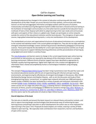 Call for chapters 
Open Online Learning and Teaching 
 
Something fundamental has changed in the context of education and learning with the latest 
developments of the Web. People can access libraries from their pockets, communicate with fellow 
learners on the hoof and aggregate information and digital artifacts with the press of a button. 
Institutionally controlled Learning Management Systems (LMS) have been criticized and found lacking in 
the facilitation of meaningful communication at a time when learners outside formal education have a 
multitude of tools at their disposal with which to adapt learning to their own needs and communicate 
with peers and experts of their choice on a global scale. People can participate on online networks 
outside the control of the educational institution and the local educator. The emergence of open online 
courses, large global networked learning events, is only one manifestation of this development.  
 
The standardized curriculum and organizational structures of educational institutions are a contradiction 
to the societal and individual needs in the current global and digital era. They also do not align well with 
emergent networked knowledge creation and learning processes identified by pedagogical and learning 
sciences. These point towards the desirability for a more open educational practice and the use of open 
educational resources to support individual learning preferences and the personalization of learning by 
using digital and social media in a variety of ways.  
 
The role of educators and learners seems to change in the current experimental open online learning 
environment as new activities are required to stay abreast of the information stream in a complex 
learning environment. Different forms of learner support have been identified as appropriate to 
facilitate a quality learning experience. Digital tools might aid in the curation and aggregation of 
information that is shared and amplified by human or technological mediation using emerging 
technologies.  
 
The concept of Massive Open Online Course has been rising in prominence over the past four years and 
has entered educational practice with the aim of experimenting with informal and open learning 
environments, and experiencing the affordances of emergent technologies in the process. After CCK08 
(facilitated by George Siemens and Stephen Downes,  with as aim the discussion and study of their 
emerging learning theory ‘connectivism’ on a global open network) attracted over 2000 participants, a 
steady number of MOOCs has been facilitated by a variety of people and institutions interested in the 
concept (CCK09, CritLit, PLENK2010, CCK11, DS106, mobiMOOC, LAK11, eduMOOC, PLE for K12).  Open 
online courses are at a stage now where the press is showing interest in developments. Research in the 
intricacies of theory, practice and pedagogy on MOOCS has started to emerge (Kop, 2011; McAuley, A., 
Stewart, B., Siemens, G., and Cormier.D.,2010; S.F. John Mak, R. Williams, and J. Mackness, 2010) and 
the time seems ripe for the publication of a book on Open Online Courses. 
 
Overall objectives of the book 
 
The text aims to identify and present the latest research on relevant theory and practice contexts, and 
also to capture learning designs and technologies that demonstrate ways of enhancing the open 
learning process and perhaps speculate on which developments the author sees as most important for 
open learning in five years’ time. Proposals for book chapters are invited, covering a variety of fields 
related to open learning.  We especially invite contributions from researchers, learners and facilitators 
of open online courses.  
 