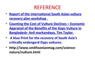 REFERENCE
• Report of the international South Asian vulture
recovery plan workshop .
• Counting the Cost of Vulture Declines – Economic
Appraisal of the Benefits of the Gyps Vulture in
Bangladesh- Anil markandaya, Tim Taylor.
• A blue Print for the recovery of South Asia’s
critically endengerd Gyps vultures.
• http://www.smithsonianmag.com/science-
nature/vulture.html
 