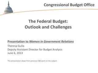 Congressional Budget Office
The Federal Budget:
Outlook and Challenges
Presentation to Women in Government Relations
Theresa Gullo
Deputy Assistant Director for Budget Analysis
June 6, 2013
This presentation draws from previous CBO work on the subject.
 