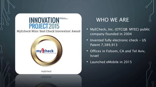 WHO WE ARE
• MyECheck, Inc. (OTCQB: MYEC) public
company founded in 2004
• Invented fully electronic check - US
Patent 7,389,913
• Offices in Folsom, CA and Tel Aviv,
Israel
• Launched eMobile in 2015
 