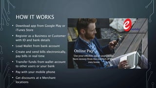 HOW IT WORKS
• Download app from Google Play or
iTunes Store
• Register as a Business or Customer
with ID and bank details
• Load Wallet from bank account
• Create and send bills electronically,
pay bills in real time
• Transfer funds from wallet account
to other users or your bank
• Pay with your mobile phone
• Get discounts at e Merchant
locations
 