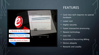 FEATURES
• Card-less tech requires no special
hardware
• Lower cost
• Higher security
• Faster transaction processing
• Newest technology
• Less risk
• Automated Reccurring Billing
• Device ubiquity
• Rewards and Loyalty
 