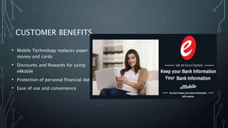 CUSTOMER BENEFITS
• Mobile Technology replaces paper
money and cards
• Discounts and Rewards for using
eMobile
• Protection of personal financial data
• Ease of use and convenience
 