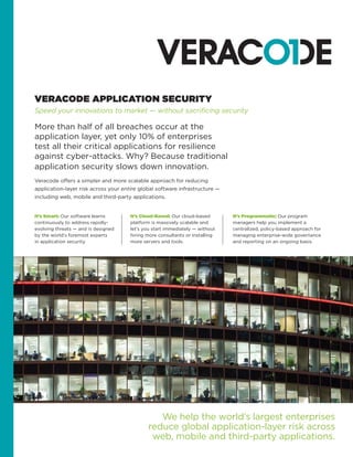 It’s Smart: Our software learns
continuously to address rapidly-
evolving threats — and is designed
by the world’s foremost experts
in application security.
It’s Cloud-Based: Our cloud-based
platform is massively scalable and
let’s you start immediately — without
hiring more consultants or installing
more servers and tools.
VERACODE APPLICATION SECURITY
Speed your innovations to market — without sacrificing security
We help the world’s largest enterprises
reduce global application-layer risk across
web, mobile and third-party applications.
More than half of all breaches occur at the
application layer, yet only 10% of enterprises
test all their critical applications for resilience
against cyber-attacks. Why? Because traditional
application security slows down innovation.
Veracode offers a simpler and more scalable approach for reducing
application-layer risk across your entire global software infrastructure —
including web, mobile and third-party applications.
It’s Programmatic: Our program
managers help you implement a
centralized, policy-based approach for
managing enterprise-wide governance
and reporting on an ongoing basis.
 