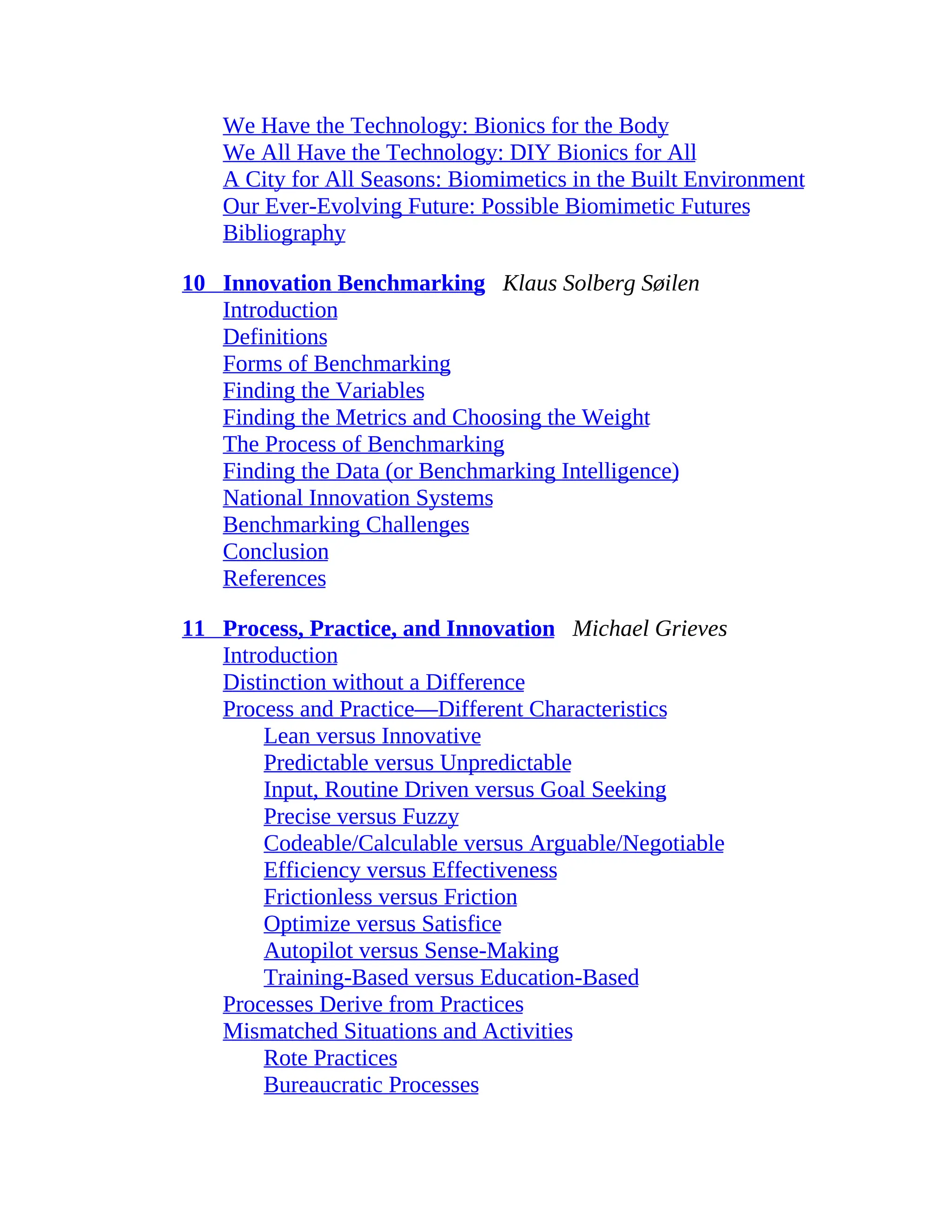 We Have the Technology: Bionics for the Body
We All Have the Technology: DIY Bionics for All
A City for All Seasons: Biomimetics in the Built Environment
Our Ever-Evolving Future: Possible Biomimetic Futures
Bibliography
10 Innovation Benchmarking Klaus Solberg Søilen
Introduction
Definitions
Forms of Benchmarking
Finding the Variables
Finding the Metrics and Choosing the Weight
The Process of Benchmarking
Finding the Data (or Benchmarking Intelligence)
National Innovation Systems
Benchmarking Challenges
Conclusion
References
11 Process, Practice, and Innovation Michael Grieves
Introduction
Distinction without a Difference
Process and Practice—Different Characteristics
Lean versus Innovative
Predictable versus Unpredictable
Input, Routine Driven versus Goal Seeking
Precise versus Fuzzy
Codeable/Calculable versus Arguable/Negotiable
Efficiency versus Effectiveness
Frictionless versus Friction
Optimize versus Satisfice
Autopilot versus Sense-Making
Training-Based versus Education-Based
Processes Derive from Practices
Mismatched Situations and Activities
Rote Practices
Bureaucratic Processes
 
