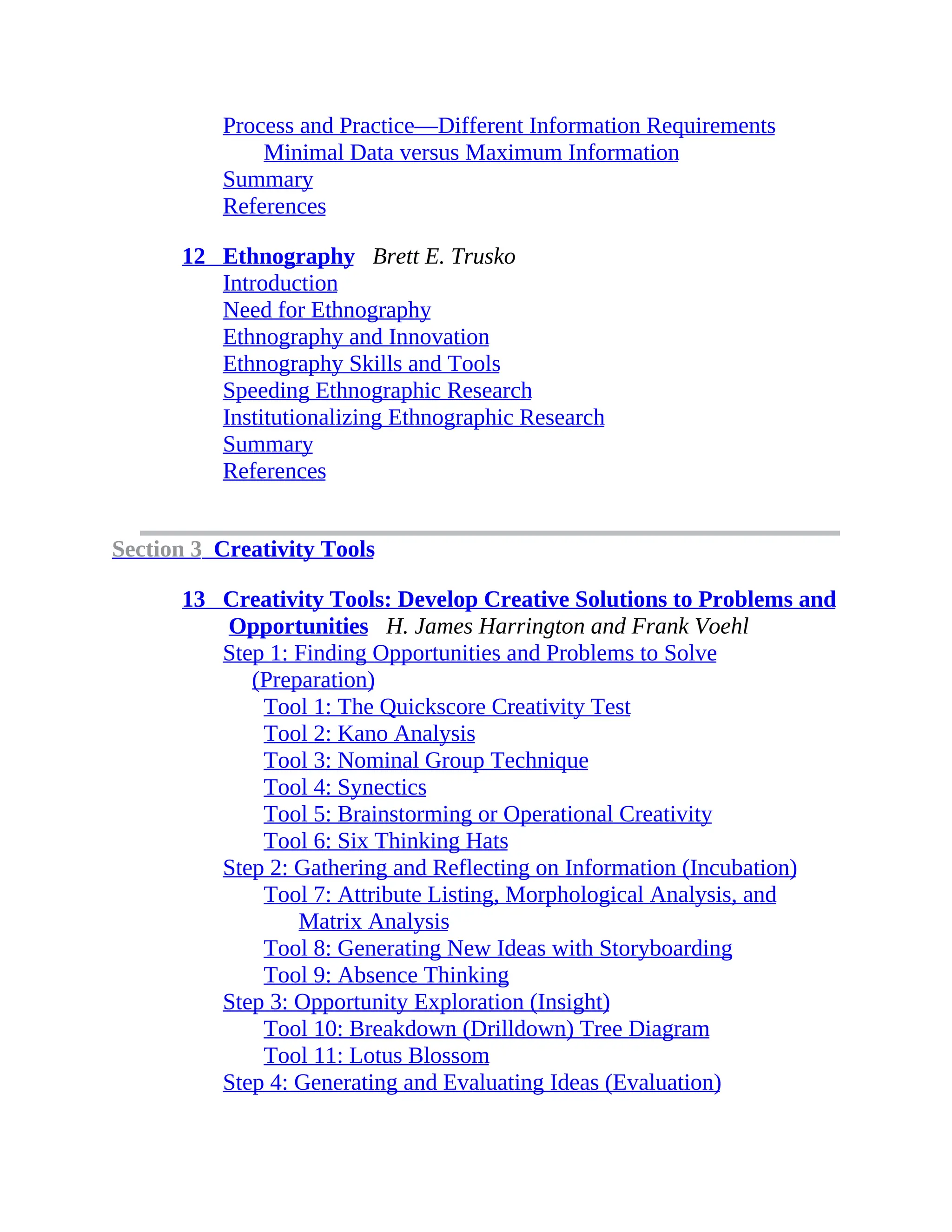 Process and Practice—Different Information Requirements
Minimal Data versus Maximum Information
Summary
References
12 Ethnography Brett E. Trusko
Introduction
Need for Ethnography
Ethnography and Innovation
Ethnography Skills and Tools
Speeding Ethnographic Research
Institutionalizing Ethnographic Research
Summary
References
Section 3 Creativity Tools
13 Creativity Tools: Develop Creative Solutions to Problems and
Opportunities H. James Harrington and Frank Voehl
Step 1: Finding Opportunities and Problems to Solve
(Preparation)
Tool 1: The Quickscore Creativity Test
Tool 2: Kano Analysis
Tool 3: Nominal Group Technique
Tool 4: Synectics
Tool 5: Brainstorming or Operational Creativity
Tool 6: Six Thinking Hats
Step 2: Gathering and Reflecting on Information (Incubation)
Tool 7: Attribute Listing, Morphological Analysis, and
Matrix Analysis
Tool 8: Generating New Ideas with Storyboarding
Tool 9: Absence Thinking
Step 3: Opportunity Exploration (Insight)
Tool 10: Breakdown (Drilldown) Tree Diagram
Tool 11: Lotus Blossom
Step 4: Generating and Evaluating Ideas (Evaluation)
 