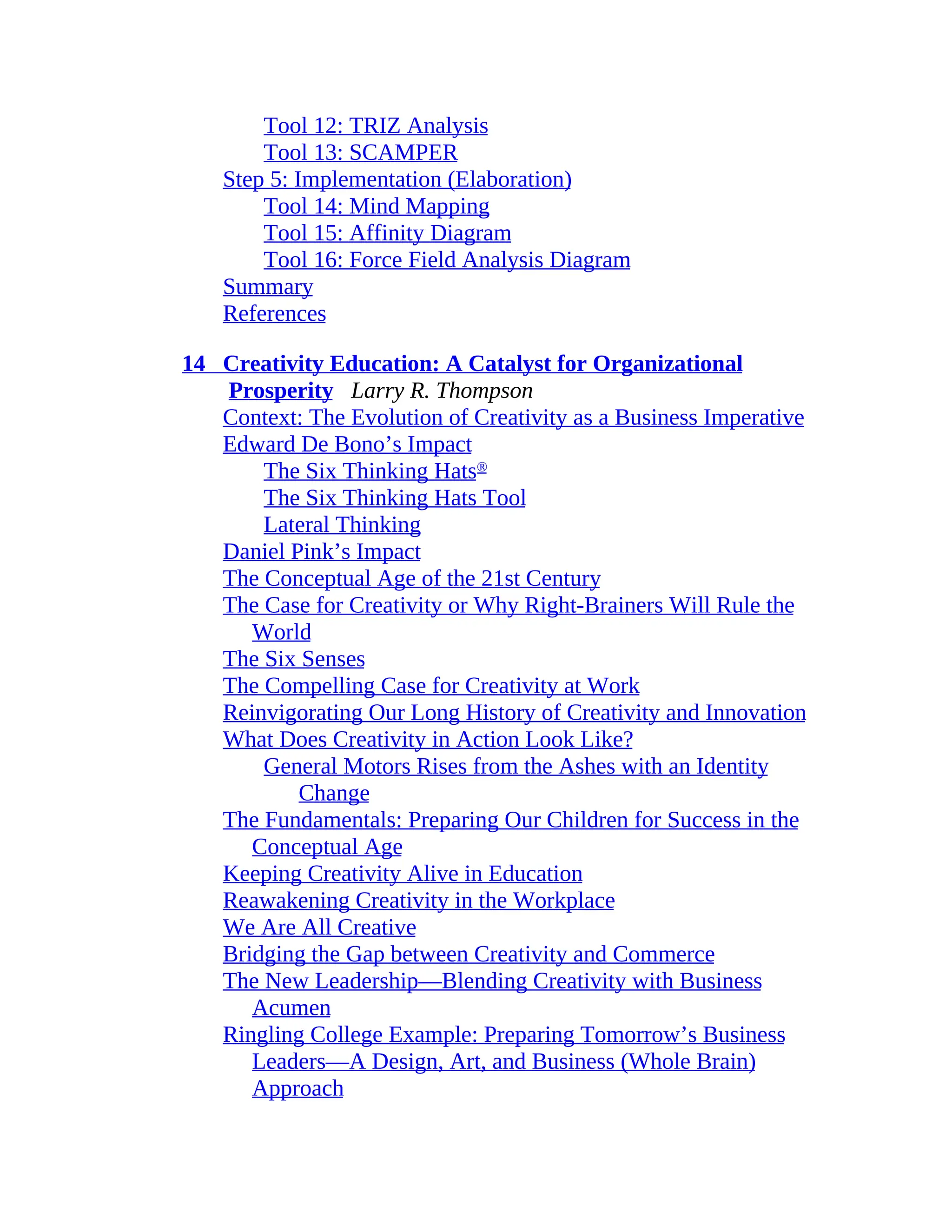 Tool 12: TRIZ Analysis
Tool 13: SCAMPER
Step 5: Implementation (Elaboration)
Tool 14: Mind Mapping
Tool 15: Affinity Diagram
Tool 16: Force Field Analysis Diagram
Summary
References
14 Creativity Education: A Catalyst for Organizational
Prosperity Larry R. Thompson
Context: The Evolution of Creativity as a Business Imperative
Edward De Bono’s Impact
The Six Thinking Hats®
The Six Thinking Hats Tool
Lateral Thinking
Daniel Pink’s Impact
The Conceptual Age of the 21st Century
The Case for Creativity or Why Right-Brainers Will Rule the
World
The Six Senses
The Compelling Case for Creativity at Work
Reinvigorating Our Long History of Creativity and Innovation
What Does Creativity in Action Look Like?
General Motors Rises from the Ashes with an Identity
Change
The Fundamentals: Preparing Our Children for Success in the
Conceptual Age
Keeping Creativity Alive in Education
Reawakening Creativity in the Workplace
We Are All Creative
Bridging the Gap between Creativity and Commerce
The New Leadership—Blending Creativity with Business
Acumen
Ringling College Example: Preparing Tomorrow’s Business
Leaders—A Design, Art, and Business (Whole Brain)
Approach
 