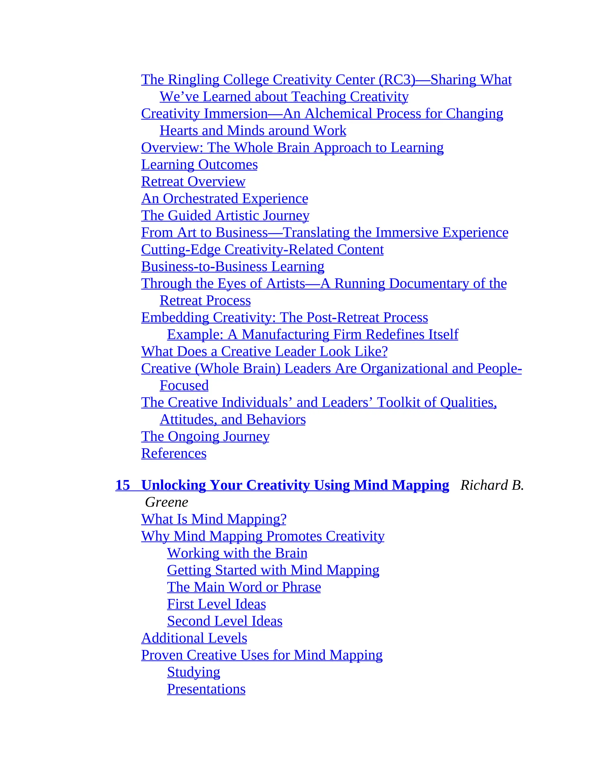 The Ringling College Creativity Center (RC3)—Sharing What
We’ve Learned about Teaching Creativity
Creativity Immersion—An Alchemical Process for Changing
Hearts and Minds around Work
Overview: The Whole Brain Approach to Learning
Learning Outcomes
Retreat Overview
An Orchestrated Experience
The Guided Artistic Journey
From Art to Business—Translating the Immersive Experience
Cutting-Edge Creativity-Related Content
Business-to-Business Learning
Through the Eyes of Artists—A Running Documentary of the
Retreat Process
Embedding Creativity: The Post-Retreat Process
Example: A Manufacturing Firm Redefines Itself
What Does a Creative Leader Look Like?
Creative (Whole Brain) Leaders Are Organizational and People-
Focused
The Creative Individuals’ and Leaders’ Toolkit of Qualities,
Attitudes, and Behaviors
The Ongoing Journey
References
15 Unlocking Your Creativity Using Mind Mapping Richard B.
Greene
What Is Mind Mapping?
Why Mind Mapping Promotes Creativity
Working with the Brain
Getting Started with Mind Mapping
The Main Word or Phrase
First Level Ideas
Second Level Ideas
Additional Levels
Proven Creative Uses for Mind Mapping
Studying
Presentations
 