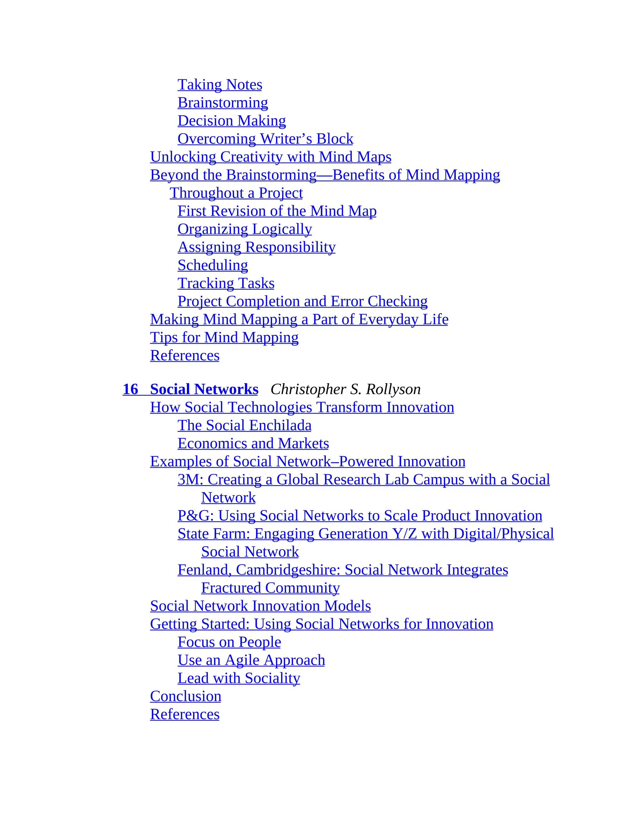 Taking Notes
Brainstorming
Decision Making
Overcoming Writer’s Block
Unlocking Creativity with Mind Maps
Beyond the Brainstorming—Benefits of Mind Mapping
Throughout a Project
First Revision of the Mind Map
Organizing Logically
Assigning Responsibility
Scheduling
Tracking Tasks
Project Completion and Error Checking
Making Mind Mapping a Part of Everyday Life
Tips for Mind Mapping
References
16 Social Networks Christopher S. Rollyson
How Social Technologies Transform Innovation
The Social Enchilada
Economics and Markets
Examples of Social Network–Powered Innovation
3M: Creating a Global Research Lab Campus with a Social
Network
P&G: Using Social Networks to Scale Product Innovation
State Farm: Engaging Generation Y/Z with Digital/Physical
Social Network
Fenland, Cambridgeshire: Social Network Integrates
Fractured Community
Social Network Innovation Models
Getting Started: Using Social Networks for Innovation
Focus on People
Use an Agile Approach
Lead with Sociality
Conclusion
References
 