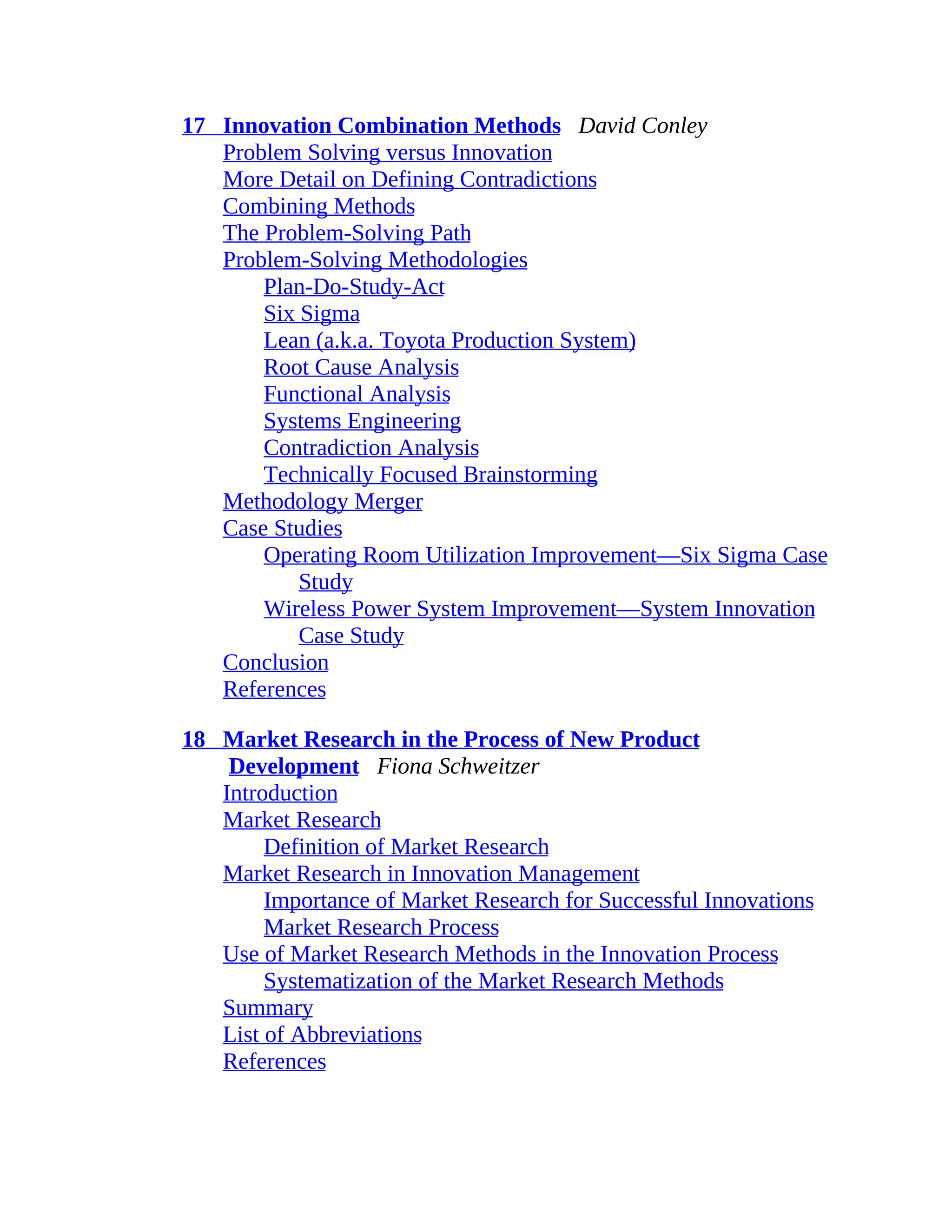 17 Innovation Combination Methods David Conley
Problem Solving versus Innovation
More Detail on Defining Contradictions
Combining Methods
The Problem-Solving Path
Problem-Solving Methodologies
Plan-Do-Study-Act
Six Sigma
Lean (a.k.a. Toyota Production System)
Root Cause Analysis
Functional Analysis
Systems Engineering
Contradiction Analysis
Technically Focused Brainstorming
Methodology Merger
Case Studies
Operating Room Utilization Improvement—Six Sigma Case
Study
Wireless Power System Improvement—System Innovation
Case Study
Conclusion
References
18 Market Research in the Process of New Product
Development Fiona Schweitzer
Introduction
Market Research
Definition of Market Research
Market Research in Innovation Management
Importance of Market Research for Successful Innovations
Market Research Process
Use of Market Research Methods in the Innovation Process
Systematization of the Market Research Methods
Summary
List of Abbreviations
References
 