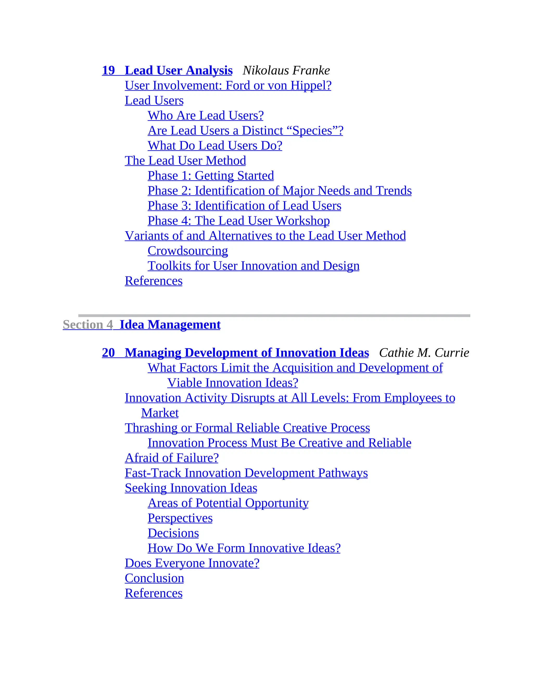 19 Lead User Analysis Nikolaus Franke
User Involvement: Ford or von Hippel?
Lead Users
Who Are Lead Users?
Are Lead Users a Distinct “Species”?
What Do Lead Users Do?
The Lead User Method
Phase 1: Getting Started
Phase 2: Identification of Major Needs and Trends
Phase 3: Identification of Lead Users
Phase 4: The Lead User Workshop
Variants of and Alternatives to the Lead User Method
Crowdsourcing
Toolkits for User Innovation and Design
References
Section 4 Idea Management
20 Managing Development of Innovation Ideas Cathie M. Currie
What Factors Limit the Acquisition and Development of
Viable Innovation Ideas?
Innovation Activity Disrupts at All Levels: From Employees to
Market
Thrashing or Formal Reliable Creative Process
Innovation Process Must Be Creative and Reliable
Afraid of Failure?
Fast-Track Innovation Development Pathways
Seeking Innovation Ideas
Areas of Potential Opportunity
Perspectives
Decisions
How Do We Form Innovative Ideas?
Does Everyone Innovate?
Conclusion
References
 