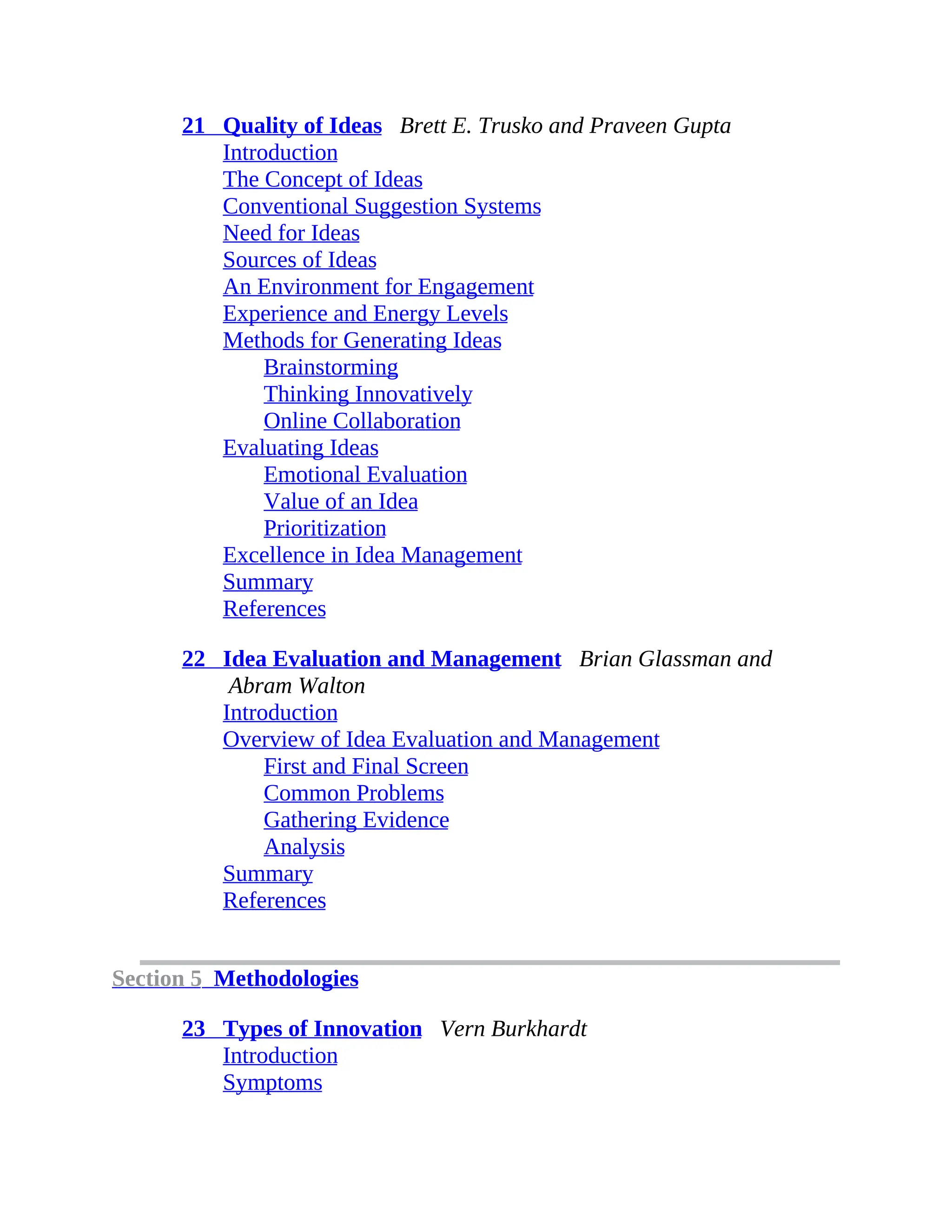 21 Quality of Ideas Brett E. Trusko and Praveen Gupta
Introduction
The Concept of Ideas
Conventional Suggestion Systems
Need for Ideas
Sources of Ideas
An Environment for Engagement
Experience and Energy Levels
Methods for Generating Ideas
Brainstorming
Thinking Innovatively
Online Collaboration
Evaluating Ideas
Emotional Evaluation
Value of an Idea
Prioritization
Excellence in Idea Management
Summary
References
22 Idea Evaluation and Management Brian Glassman and
Abram Walton
Introduction
Overview of Idea Evaluation and Management
First and Final Screen
Common Problems
Gathering Evidence
Analysis
Summary
References
Section 5 Methodologies
23 Types of Innovation Vern Burkhardt
Introduction
Symptoms
 