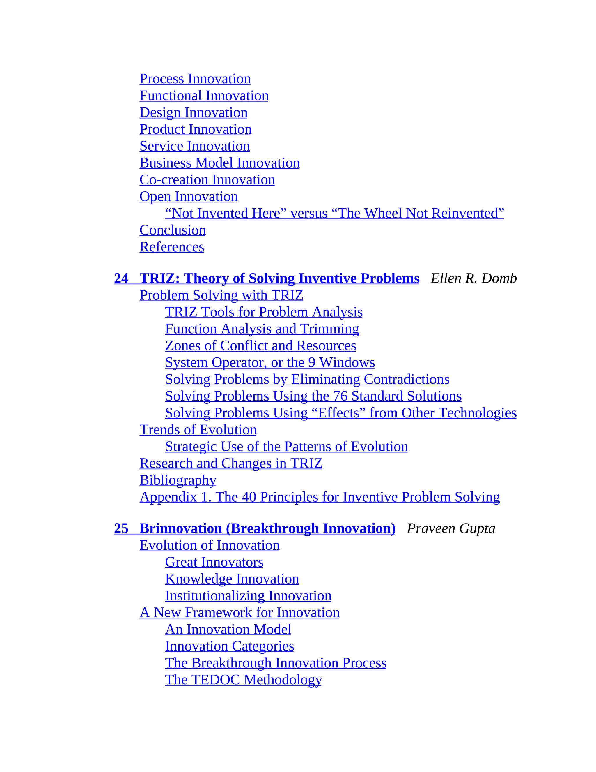 Process Innovation
Functional Innovation
Design Innovation
Product Innovation
Service Innovation
Business Model Innovation
Co-creation Innovation
Open Innovation
“Not Invented Here” versus “The Wheel Not Reinvented”
Conclusion
References
24 TRIZ: Theory of Solving Inventive Problems Ellen R. Domb
Problem Solving with TRIZ
TRIZ Tools for Problem Analysis
Function Analysis and Trimming
Zones of Conflict and Resources
System Operator, or the 9 Windows
Solving Problems by Eliminating Contradictions
Solving Problems Using the 76 Standard Solutions
Solving Problems Using “Effects” from Other Technologies
Trends of Evolution
Strategic Use of the Patterns of Evolution
Research and Changes in TRIZ
Bibliography
Appendix 1. The 40 Principles for Inventive Problem Solving
25 Brinnovation (Breakthrough Innovation) Praveen Gupta
Evolution of Innovation
Great Innovators
Knowledge Innovation
Institutionalizing Innovation
A New Framework for Innovation
An Innovation Model
Innovation Categories
The Breakthrough Innovation Process
The TEDOC Methodology
 