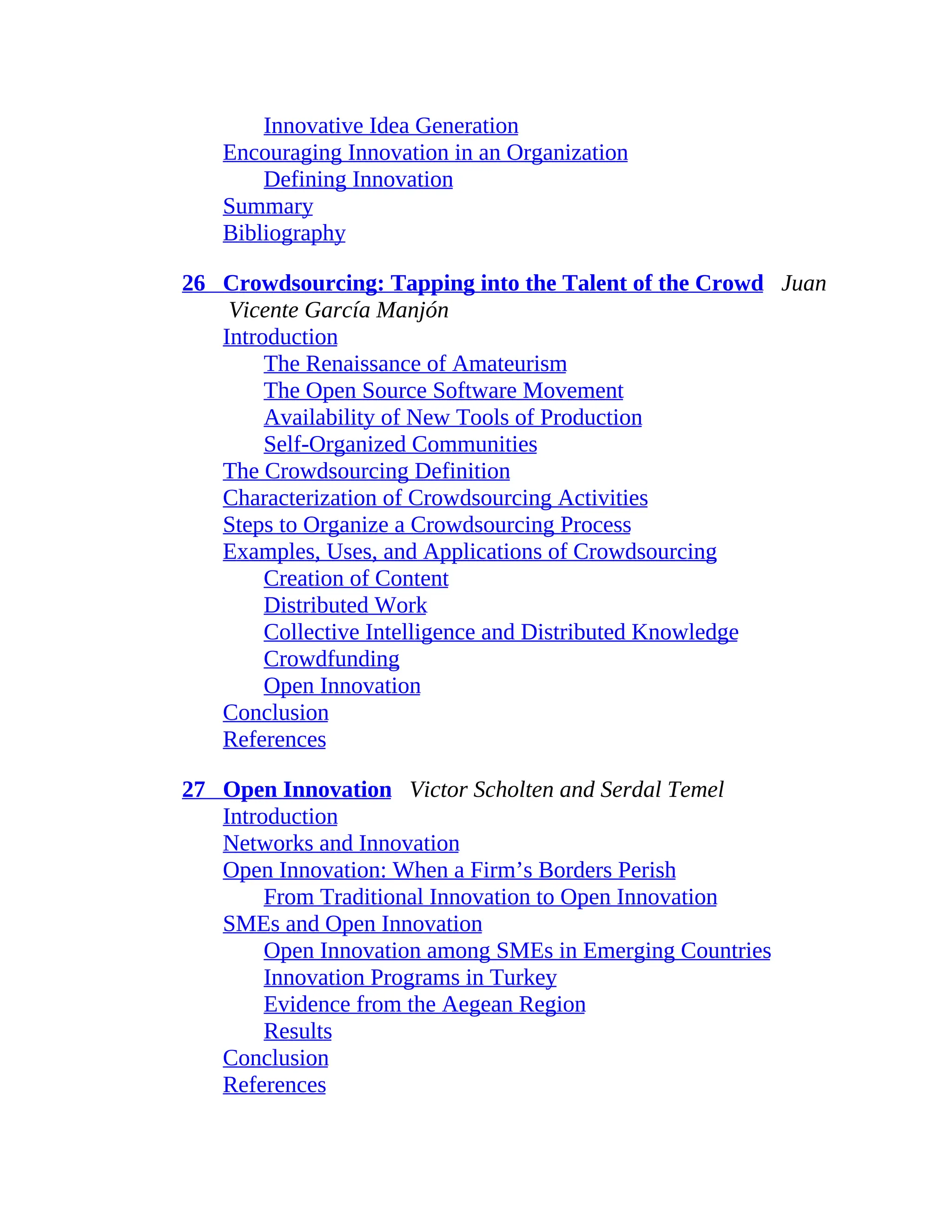Innovative Idea Generation
Encouraging Innovation in an Organization
Defining Innovation
Summary
Bibliography
26 Crowdsourcing: Tapping into the Talent of the Crowd Juan
Vicente García Manjón
Introduction
The Renaissance of Amateurism
The Open Source Software Movement
Availability of New Tools of Production
Self-Organized Communities
The Crowdsourcing Definition
Characterization of Crowdsourcing Activities
Steps to Organize a Crowdsourcing Process
Examples, Uses, and Applications of Crowdsourcing
Creation of Content
Distributed Work
Collective Intelligence and Distributed Knowledge
Crowdfunding
Open Innovation
Conclusion
References
27 Open Innovation Victor Scholten and Serdal Temel
Introduction
Networks and Innovation
Open Innovation: When a Firm’s Borders Perish
From Traditional Innovation to Open Innovation
SMEs and Open Innovation
Open Innovation among SMEs in Emerging Countries
Innovation Programs in Turkey
Evidence from the Aegean Region
Results
Conclusion
References
 