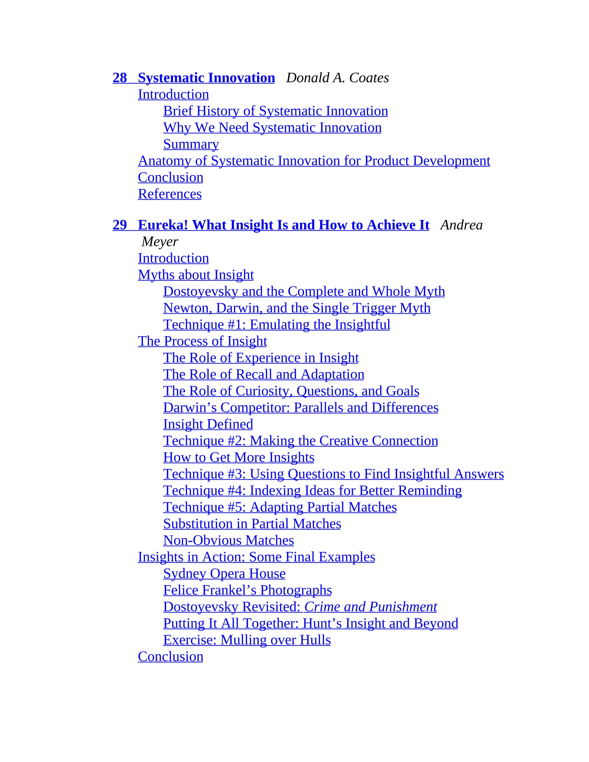 28 Systematic Innovation Donald A. Coates
Introduction
Brief History of Systematic Innovation
Why We Need Systematic Innovation
Summary
Anatomy of Systematic Innovation for Product Development
Conclusion
References
29 Eureka! What Insight Is and How to Achieve It Andrea
Meyer
Introduction
Myths about Insight
Dostoyevsky and the Complete and Whole Myth
Newton, Darwin, and the Single Trigger Myth
Technique #1: Emulating the Insightful
The Process of Insight
The Role of Experience in Insight
The Role of Recall and Adaptation
The Role of Curiosity, Questions, and Goals
Darwin’s Competitor: Parallels and Differences
Insight Defined
Technique #2: Making the Creative Connection
How to Get More Insights
Technique #3: Using Questions to Find Insightful Answers
Technique #4: Indexing Ideas for Better Reminding
Technique #5: Adapting Partial Matches
Substitution in Partial Matches
Non-Obvious Matches
Insights in Action: Some Final Examples
Sydney Opera House
Felice Frankel’s Photographs
Dostoyevsky Revisited: Crime and Punishment
Putting It All Together: Hunt’s Insight and Beyond
Exercise: Mulling over Hulls
Conclusion
 