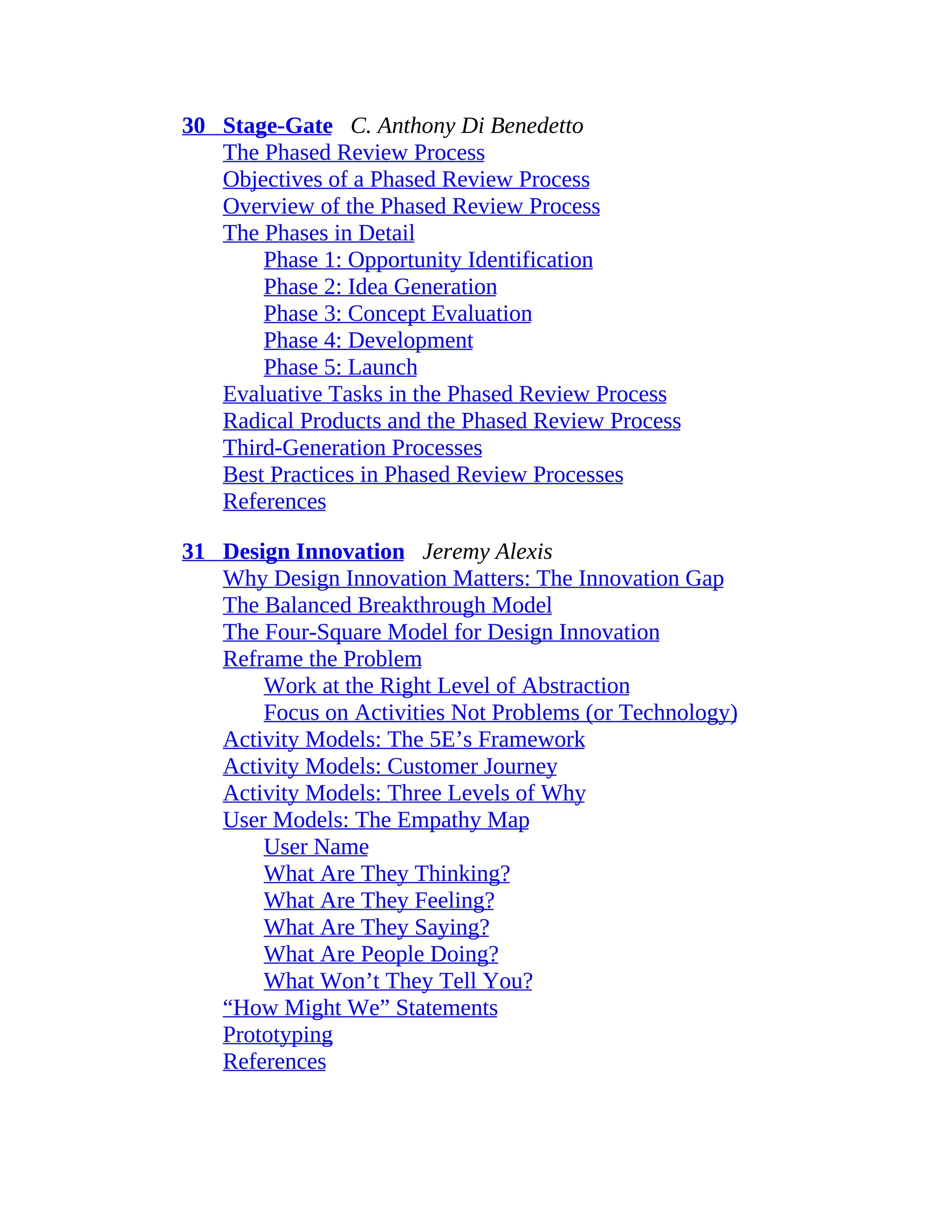 30 Stage-Gate C. Anthony Di Benedetto
The Phased Review Process
Objectives of a Phased Review Process
Overview of the Phased Review Process
The Phases in Detail
Phase 1: Opportunity Identification
Phase 2: Idea Generation
Phase 3: Concept Evaluation
Phase 4: Development
Phase 5: Launch
Evaluative Tasks in the Phased Review Process
Radical Products and the Phased Review Process
Third-Generation Processes
Best Practices in Phased Review Processes
References
31 Design Innovation Jeremy Alexis
Why Design Innovation Matters: The Innovation Gap
The Balanced Breakthrough Model
The Four-Square Model for Design Innovation
Reframe the Problem
Work at the Right Level of Abstraction
Focus on Activities Not Problems (or Technology)
Activity Models: The 5E’s Framework
Activity Models: Customer Journey
Activity Models: Three Levels of Why
User Models: The Empathy Map
User Name
What Are They Thinking?
What Are They Feeling?
What Are They Saying?
What Are People Doing?
What Won’t They Tell You?
“How Might We” Statements
Prototyping
References
 