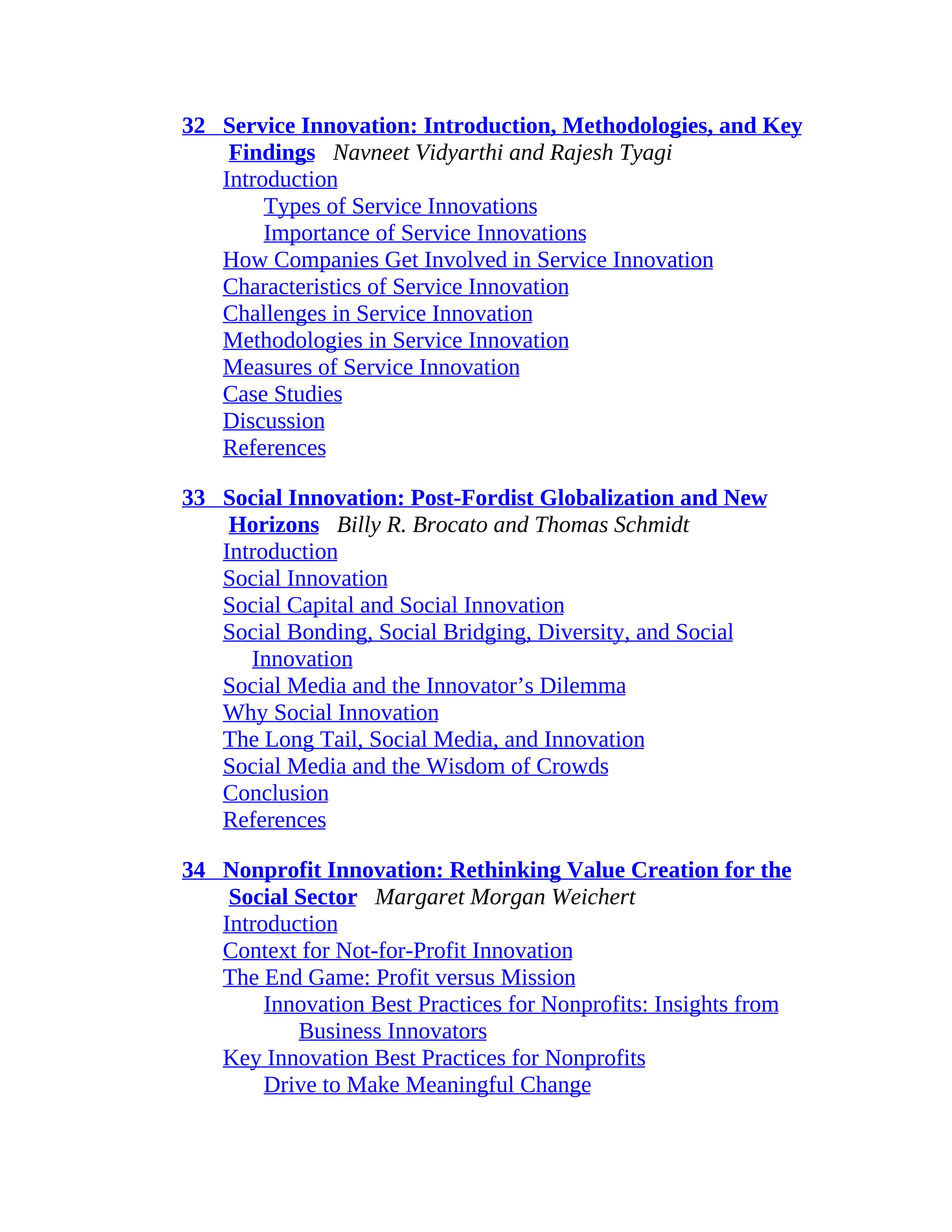 32 Service Innovation: Introduction, Methodologies, and Key
Findings Navneet Vidyarthi and Rajesh Tyagi
Introduction
Types of Service Innovations
Importance of Service Innovations
How Companies Get Involved in Service Innovation
Characteristics of Service Innovation
Challenges in Service Innovation
Methodologies in Service Innovation
Measures of Service Innovation
Case Studies
Discussion
References
33 Social Innovation: Post-Fordist Globalization and New
Horizons Billy R. Brocato and Thomas Schmidt
Introduction
Social Innovation
Social Capital and Social Innovation
Social Bonding, Social Bridging, Diversity, and Social
Innovation
Social Media and the Innovator’s Dilemma
Why Social Innovation
The Long Tail, Social Media, and Innovation
Social Media and the Wisdom of Crowds
Conclusion
References
34 Nonprofit Innovation: Rethinking Value Creation for the
Social Sector Margaret Morgan Weichert
Introduction
Context for Not-for-Profit Innovation
The End Game: Profit versus Mission
Innovation Best Practices for Nonprofits: Insights from
Business Innovators
Key Innovation Best Practices for Nonprofits
Drive to Make Meaningful Change
 