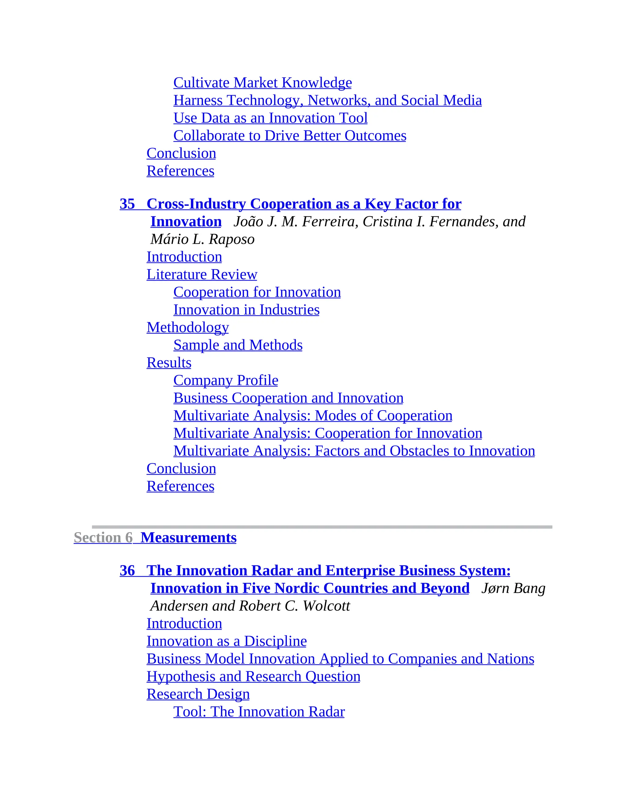 Cultivate Market Knowledge
Harness Technology, Networks, and Social Media
Use Data as an Innovation Tool
Collaborate to Drive Better Outcomes
Conclusion
References
35 Cross-Industry Cooperation as a Key Factor for
Innovation João J. M. Ferreira, Cristina I. Fernandes, and
Mário L. Raposo
Introduction
Literature Review
Cooperation for Innovation
Innovation in Industries
Methodology
Sample and Methods
Results
Company Profile
Business Cooperation and Innovation
Multivariate Analysis: Modes of Cooperation
Multivariate Analysis: Cooperation for Innovation
Multivariate Analysis: Factors and Obstacles to Innovation
Conclusion
References
Section 6 Measurements
36 The Innovation Radar and Enterprise Business System:
Innovation in Five Nordic Countries and Beyond Jørn Bang
Andersen and Robert C. Wolcott
Introduction
Innovation as a Discipline
Business Model Innovation Applied to Companies and Nations
Hypothesis and Research Question
Research Design
Tool: The Innovation Radar
 