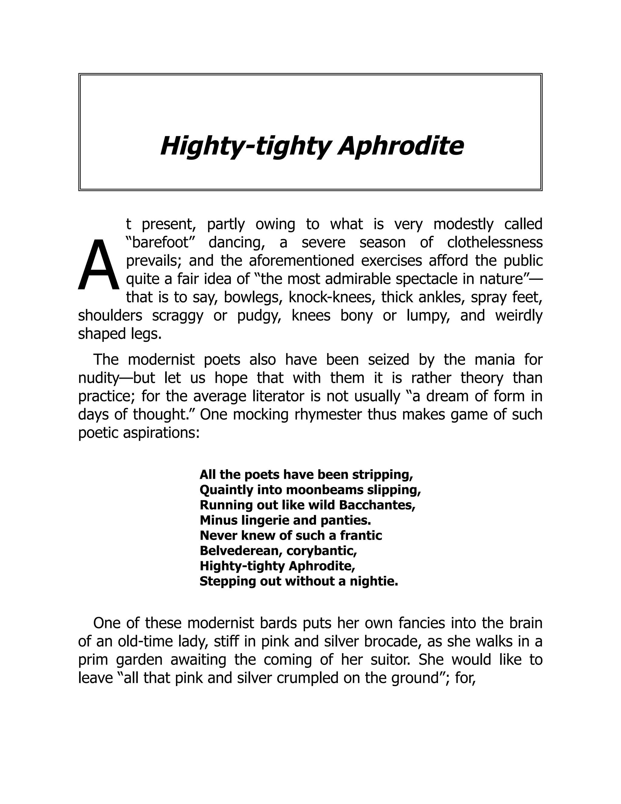 A
Highty-tighty Aphrodite
t present, partly owing to what is very modestly called
“barefoot” dancing, a severe season of clothelessness
prevails; and the aforementioned exercises afford the public
quite a fair idea of “the most admirable spectacle in nature”—
that is to say, bowlegs, knock-knees, thick ankles, spray feet,
shoulders scraggy or pudgy, knees bony or lumpy, and weirdly
shaped legs.
The modernist poets also have been seized by the mania for
nudity—but let us hope that with them it is rather theory than
practice; for the average literator is not usually “a dream of form in
days of thought.” One mocking rhymester thus makes game of such
poetic aspirations:
All the poets have been stripping,
Quaintly into moonbeams slipping,
Running out like wild Bacchantes,
Minus lingerie and panties.
Never knew of such a frantic
Belvederean, corybantic,
Highty-tighty Aphrodite,
Stepping out without a nightie.
One of these modernist bards puts her own fancies into the brain
of an old-time lady, stiff in pink and silver brocade, as she walks in a
prim garden awaiting the coming of her suitor. She would like to
leave “all that pink and silver crumpled on the ground”; for,
 