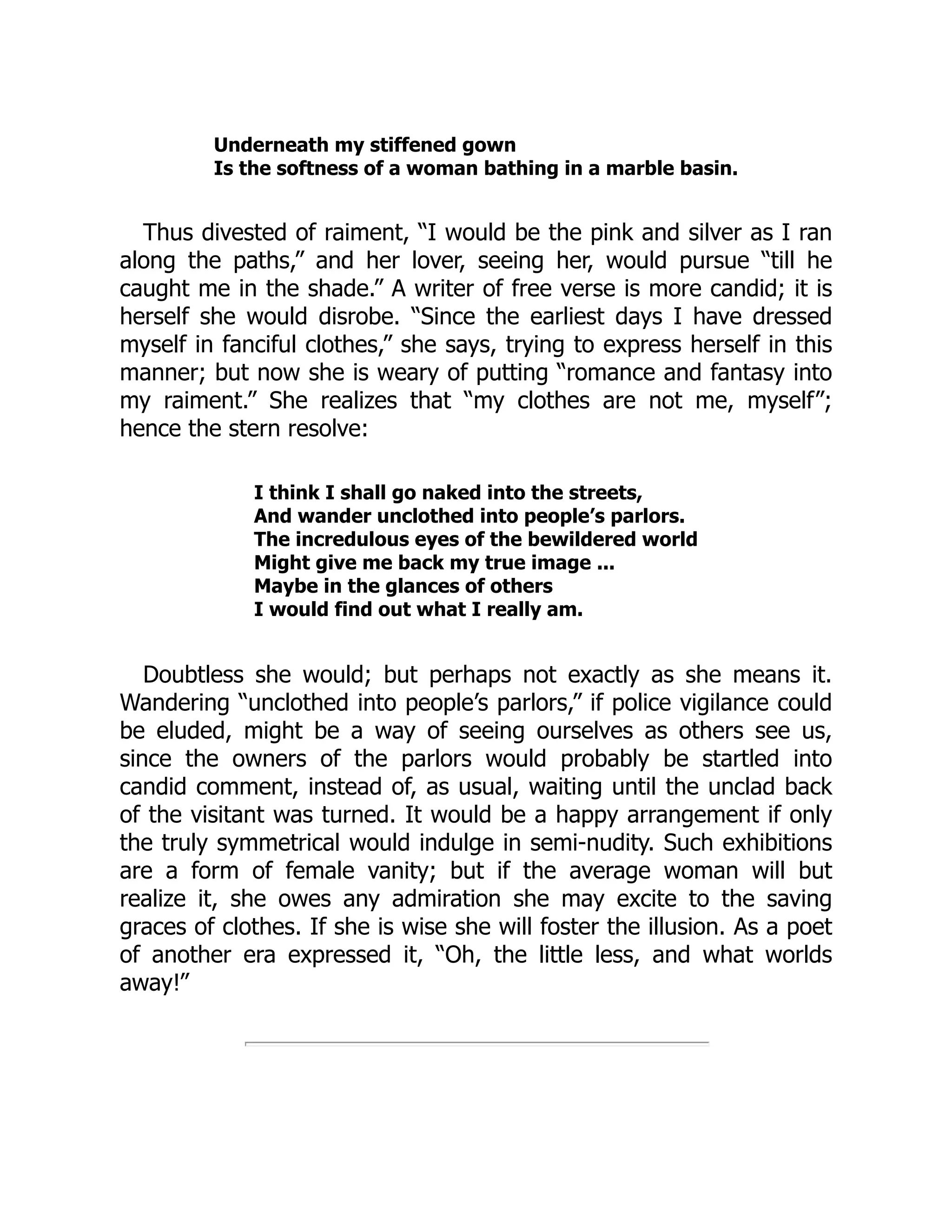 Underneath my stiffened gown
Is the softness of a woman bathing in a marble basin.
Thus divested of raiment, “I would be the pink and silver as I ran
along the paths,” and her lover, seeing her, would pursue “till he
caught me in the shade.” A writer of free verse is more candid; it is
herself she would disrobe. “Since the earliest days I have dressed
myself in fanciful clothes,” she says, trying to express herself in this
manner; but now she is weary of putting “romance and fantasy into
my raiment.” She realizes that “my clothes are not me, myself”;
hence the stern resolve:
I think I shall go naked into the streets,
And wander unclothed into people’s parlors.
The incredulous eyes of the bewildered world
Might give me back my true image ...
Maybe in the glances of others
I would find out what I really am.
Doubtless she would; but perhaps not exactly as she means it.
Wandering “unclothed into people’s parlors,” if police vigilance could
be eluded, might be a way of seeing ourselves as others see us,
since the owners of the parlors would probably be startled into
candid comment, instead of, as usual, waiting until the unclad back
of the visitant was turned. It would be a happy arrangement if only
the truly symmetrical would indulge in semi-nudity. Such exhibitions
are a form of female vanity; but if the average woman will but
realize it, she owes any admiration she may excite to the saving
graces of clothes. If she is wise she will foster the illusion. As a poet
of another era expressed it, “Oh, the little less, and what worlds
away!”
 