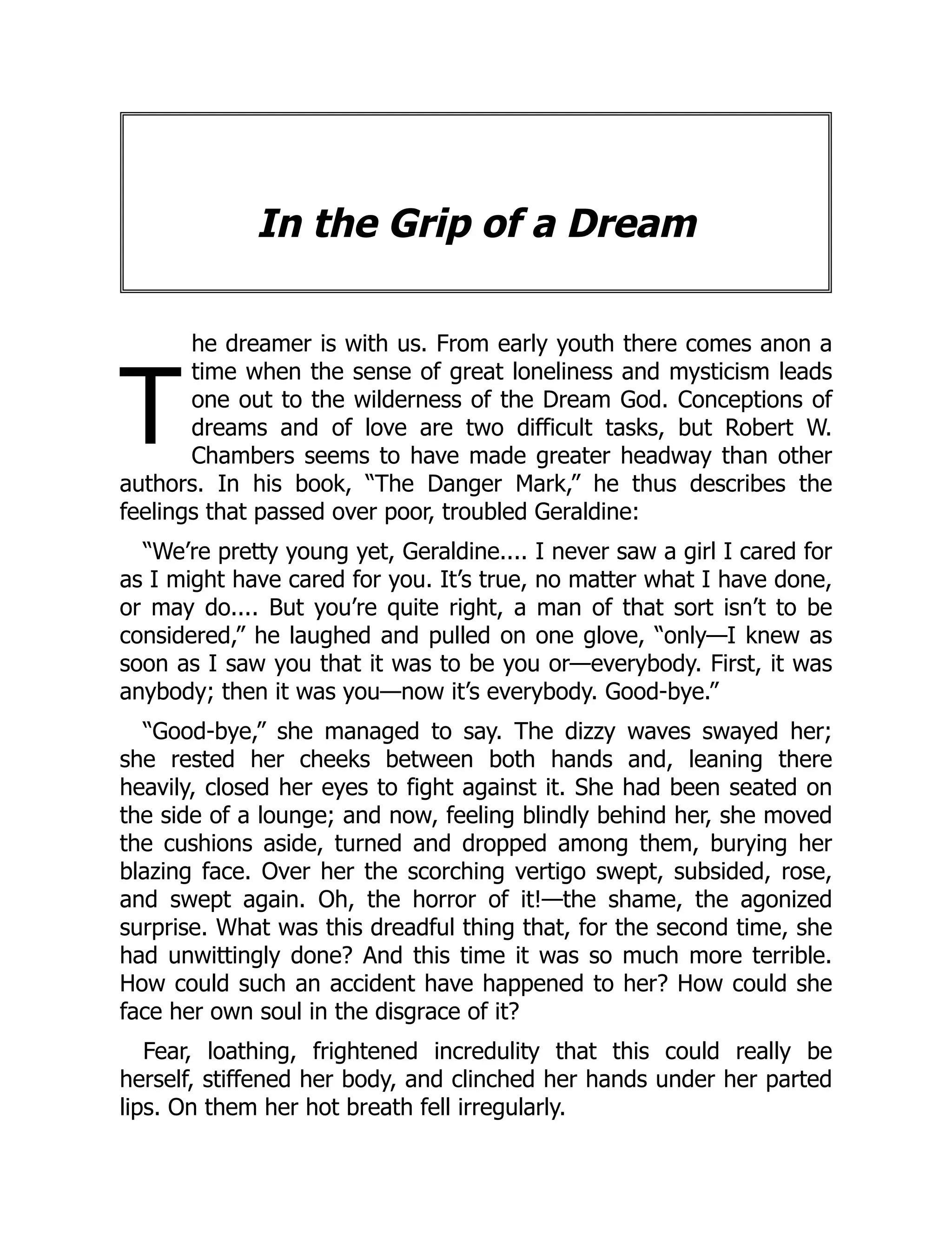 T
In the Grip of a Dream
he dreamer is with us. From early youth there comes anon a
time when the sense of great loneliness and mysticism leads
one out to the wilderness of the Dream God. Conceptions of
dreams and of love are two difficult tasks, but Robert W.
Chambers seems to have made greater headway than other
authors. In his book, “The Danger Mark,” he thus describes the
feelings that passed over poor, troubled Geraldine:
“We’re pretty young yet, Geraldine.... I never saw a girl I cared for
as I might have cared for you. It’s true, no matter what I have done,
or may do.... But you’re quite right, a man of that sort isn’t to be
considered,” he laughed and pulled on one glove, “only—I knew as
soon as I saw you that it was to be you or—everybody. First, it was
anybody; then it was you—now it’s everybody. Good-bye.”
“Good-bye,” she managed to say. The dizzy waves swayed her;
she rested her cheeks between both hands and, leaning there
heavily, closed her eyes to fight against it. She had been seated on
the side of a lounge; and now, feeling blindly behind her, she moved
the cushions aside, turned and dropped among them, burying her
blazing face. Over her the scorching vertigo swept, subsided, rose,
and swept again. Oh, the horror of it!—the shame, the agonized
surprise. What was this dreadful thing that, for the second time, she
had unwittingly done? And this time it was so much more terrible.
How could such an accident have happened to her? How could she
face her own soul in the disgrace of it?
Fear, loathing, frightened incredulity that this could really be
herself, stiffened her body, and clinched her hands under her parted
lips. On them her hot breath fell irregularly.
 