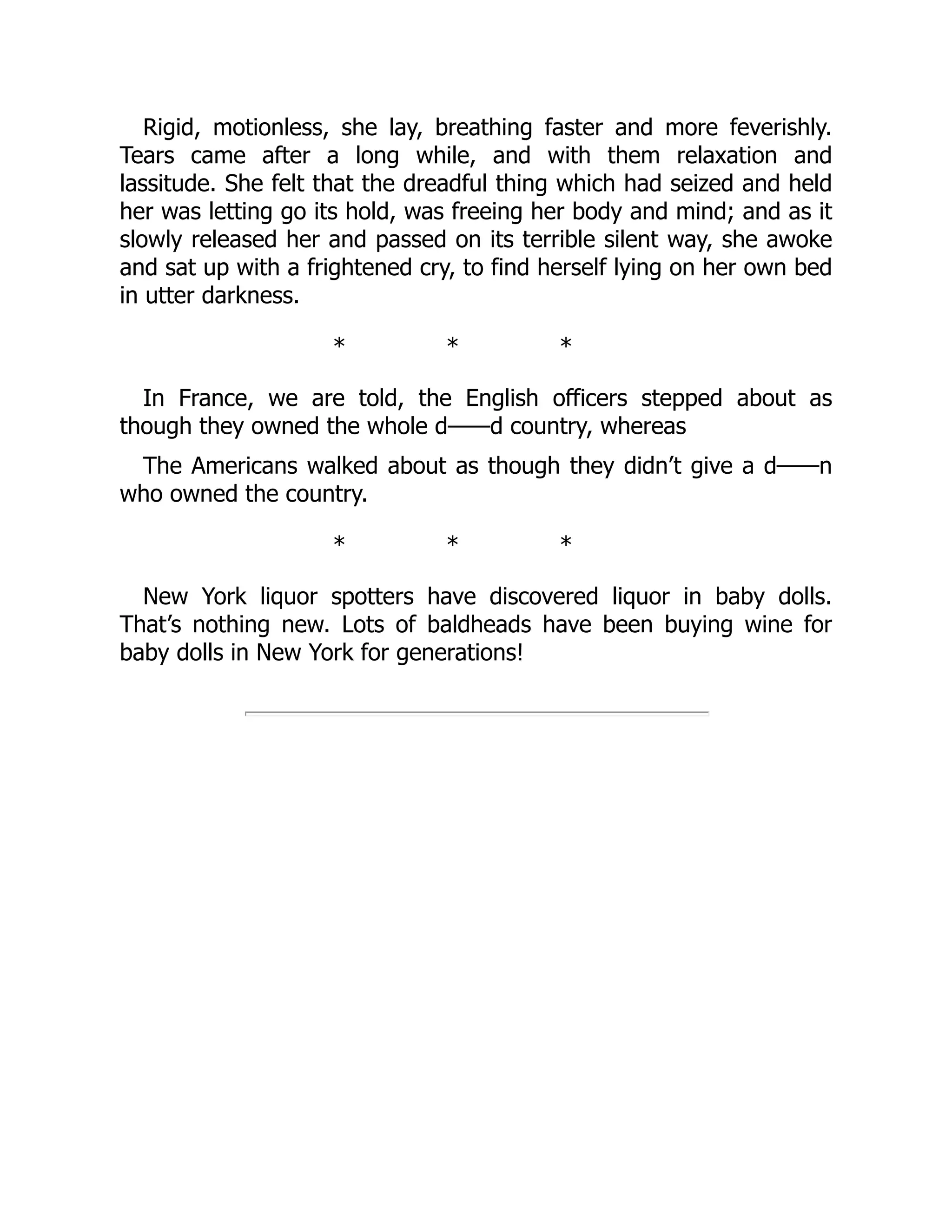 Rigid, motionless, she lay, breathing faster and more feverishly.
Tears came after a long while, and with them relaxation and
lassitude. She felt that the dreadful thing which had seized and held
her was letting go its hold, was freeing her body and mind; and as it
slowly released her and passed on its terrible silent way, she awoke
and sat up with a frightened cry, to find herself lying on her own bed
in utter darkness.
* * *
In France, we are told, the English officers stepped about as
though they owned the whole d——d country, whereas
The Americans walked about as though they didn’t give a d——n
who owned the country.
* * *
New York liquor spotters have discovered liquor in baby dolls.
That’s nothing new. Lots of baldheads have been buying wine for
baby dolls in New York for generations!
 