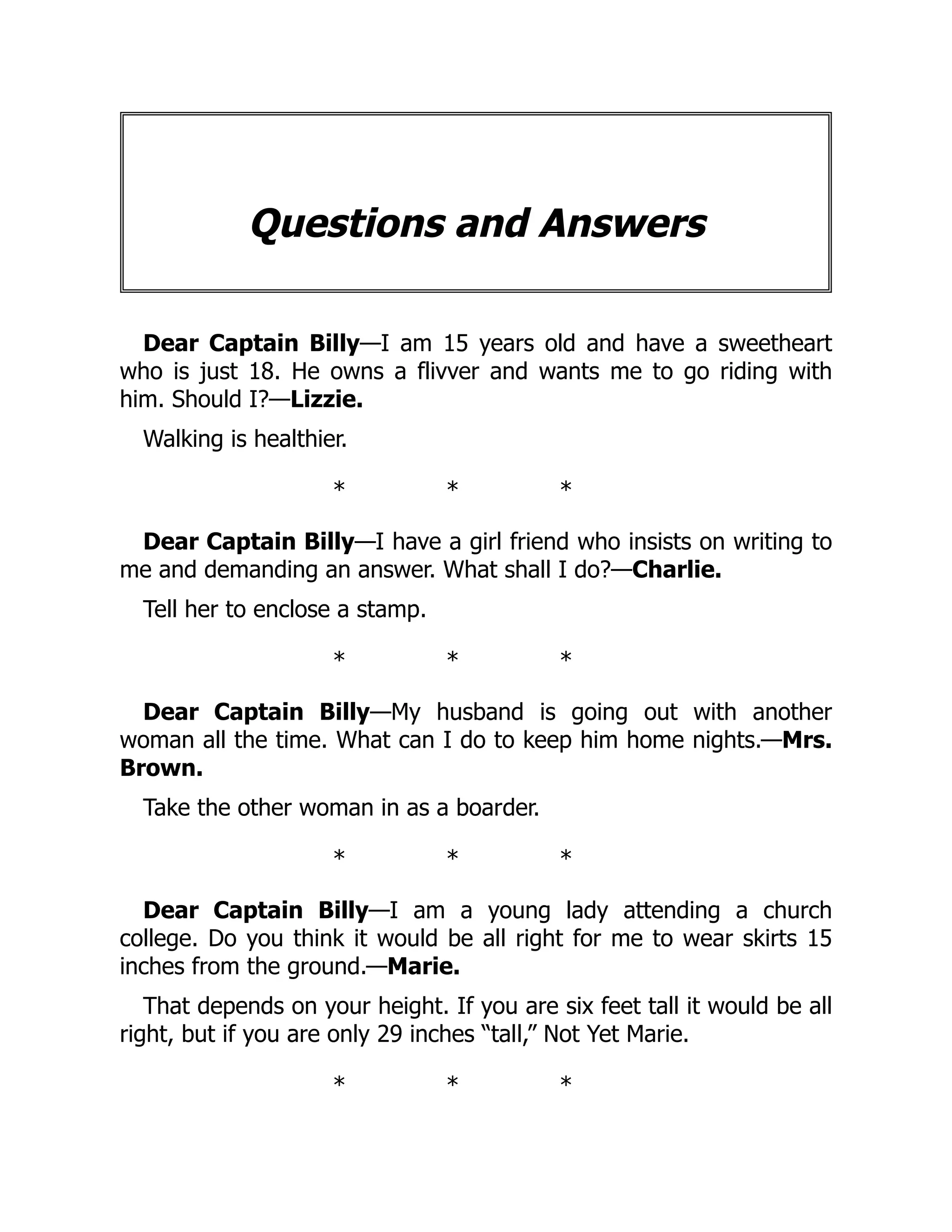 Questions and Answers
Dear Captain Billy—I am 15 years old and have a sweetheart
who is just 18. He owns a flivver and wants me to go riding with
him. Should I?—Lizzie.
Walking is healthier.
* * *
Dear Captain Billy—I have a girl friend who insists on writing to
me and demanding an answer. What shall I do?—Charlie.
Tell her to enclose a stamp.
* * *
Dear Captain Billy—My husband is going out with another
woman all the time. What can I do to keep him home nights.—Mrs.
Brown.
Take the other woman in as a boarder.
* * *
Dear Captain Billy—I am a young lady attending a church
college. Do you think it would be all right for me to wear skirts 15
inches from the ground.—Marie.
That depends on your height. If you are six feet tall it would be all
right, but if you are only 29 inches “tall,” Not Yet Marie.
* * *
 