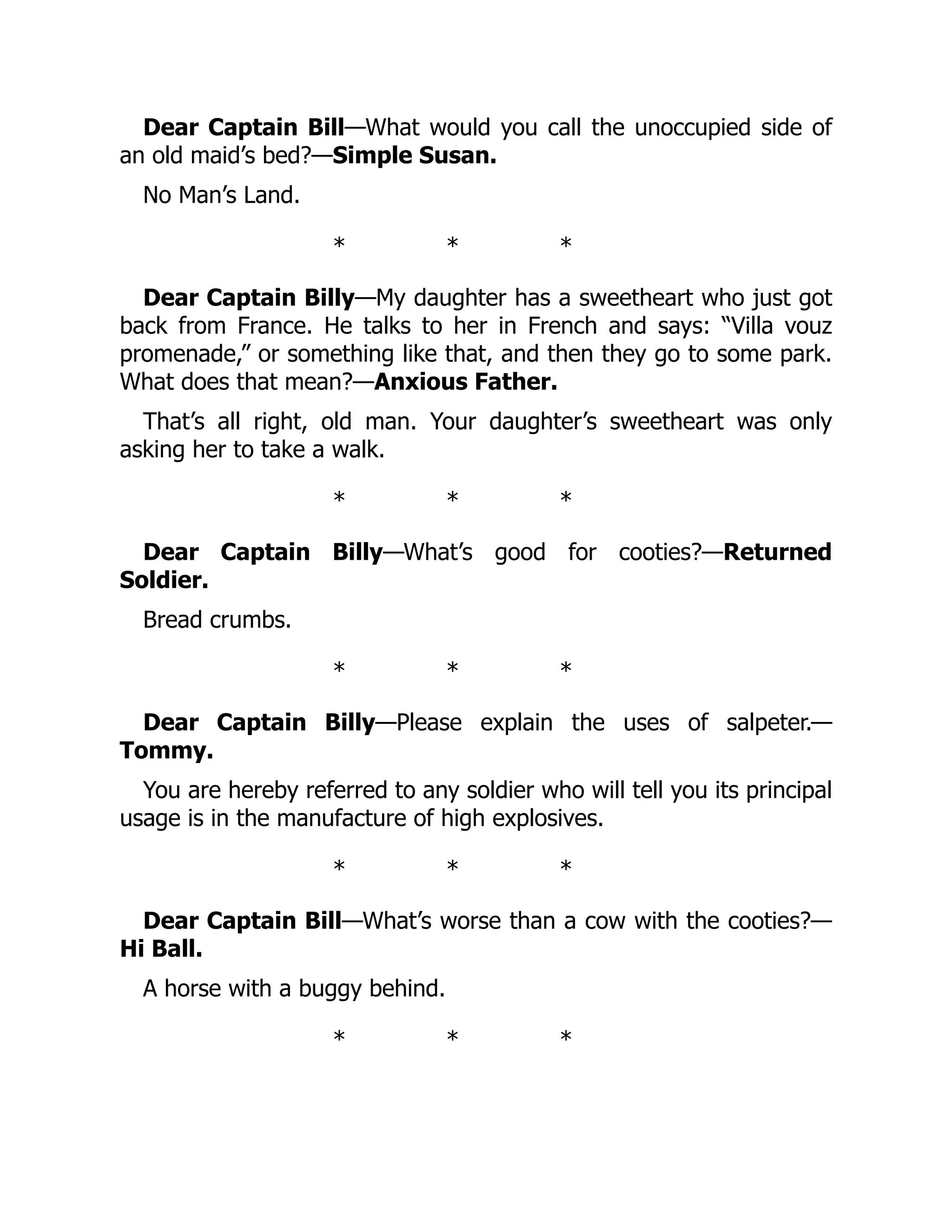 Dear Captain Bill—What would you call the unoccupied side of
an old maid’s bed?—Simple Susan.
No Man’s Land.
* * *
Dear Captain Billy—My daughter has a sweetheart who just got
back from France. He talks to her in French and says: “Villa vouz
promenade,” or something like that, and then they go to some park.
What does that mean?—Anxious Father.
That’s all right, old man. Your daughter’s sweetheart was only
asking her to take a walk.
* * *
Dear Captain Billy—What’s good for cooties?—Returned
Soldier.
Bread crumbs.
* * *
Dear Captain Billy—Please explain the uses of salpeter.—
Tommy.
You are hereby referred to any soldier who will tell you its principal
usage is in the manufacture of high explosives.
* * *
Dear Captain Bill—What’s worse than a cow with the cooties?—
Hi Ball.
A horse with a buggy behind.
* * *
 
