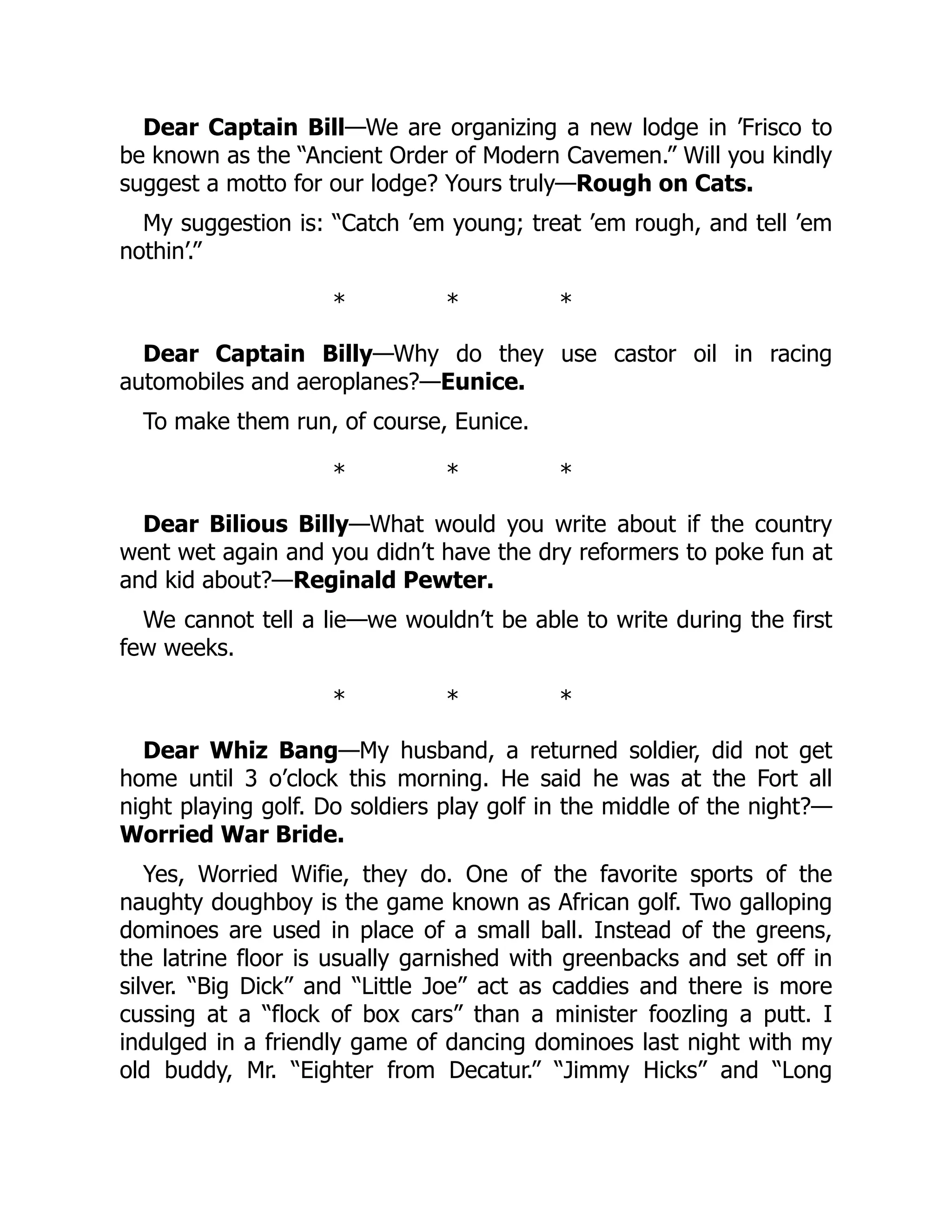 Dear Captain Bill—We are organizing a new lodge in ’Frisco to
be known as the “Ancient Order of Modern Cavemen.” Will you kindly
suggest a motto for our lodge? Yours truly—Rough on Cats.
My suggestion is: “Catch ’em young; treat ’em rough, and tell ’em
nothin’.”
* * *
Dear Captain Billy—Why do they use castor oil in racing
automobiles and aeroplanes?—Eunice.
To make them run, of course, Eunice.
* * *
Dear Bilious Billy—What would you write about if the country
went wet again and you didn’t have the dry reformers to poke fun at
and kid about?—Reginald Pewter.
We cannot tell a lie—we wouldn’t be able to write during the first
few weeks.
* * *
Dear Whiz Bang—My husband, a returned soldier, did not get
home until 3 o’clock this morning. He said he was at the Fort all
night playing golf. Do soldiers play golf in the middle of the night?—
Worried War Bride.
Yes, Worried Wifie, they do. One of the favorite sports of the
naughty doughboy is the game known as African golf. Two galloping
dominoes are used in place of a small ball. Instead of the greens,
the latrine floor is usually garnished with greenbacks and set off in
silver. “Big Dick” and “Little Joe” act as caddies and there is more
cussing at a “flock of box cars” than a minister foozling a putt. I
indulged in a friendly game of dancing dominoes last night with my
old buddy, Mr. “Eighter from Decatur.” “Jimmy Hicks” and “Long
 