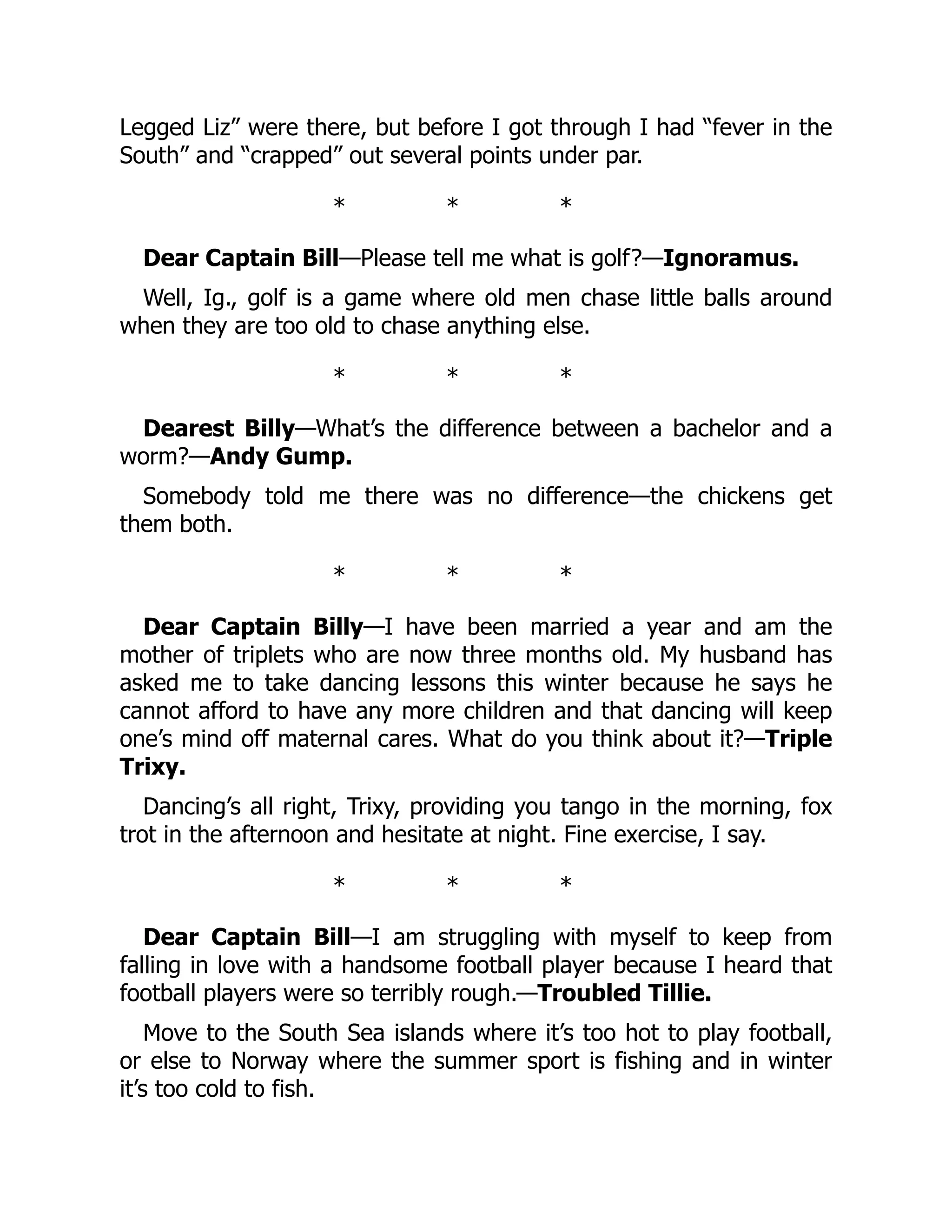 Legged Liz” were there, but before I got through I had “fever in the
South” and “crapped” out several points under par.
* * *
Dear Captain Bill—Please tell me what is golf?—Ignoramus.
Well, Ig., golf is a game where old men chase little balls around
when they are too old to chase anything else.
* * *
Dearest Billy—What’s the difference between a bachelor and a
worm?—Andy Gump.
Somebody told me there was no difference—the chickens get
them both.
* * *
Dear Captain Billy—I have been married a year and am the
mother of triplets who are now three months old. My husband has
asked me to take dancing lessons this winter because he says he
cannot afford to have any more children and that dancing will keep
one’s mind off maternal cares. What do you think about it?—Triple
Trixy.
Dancing’s all right, Trixy, providing you tango in the morning, fox
trot in the afternoon and hesitate at night. Fine exercise, I say.
* * *
Dear Captain Bill—I am struggling with myself to keep from
falling in love with a handsome football player because I heard that
football players were so terribly rough.—Troubled Tillie.
Move to the South Sea islands where it’s too hot to play football,
or else to Norway where the summer sport is fishing and in winter
it’s too cold to fish.
 