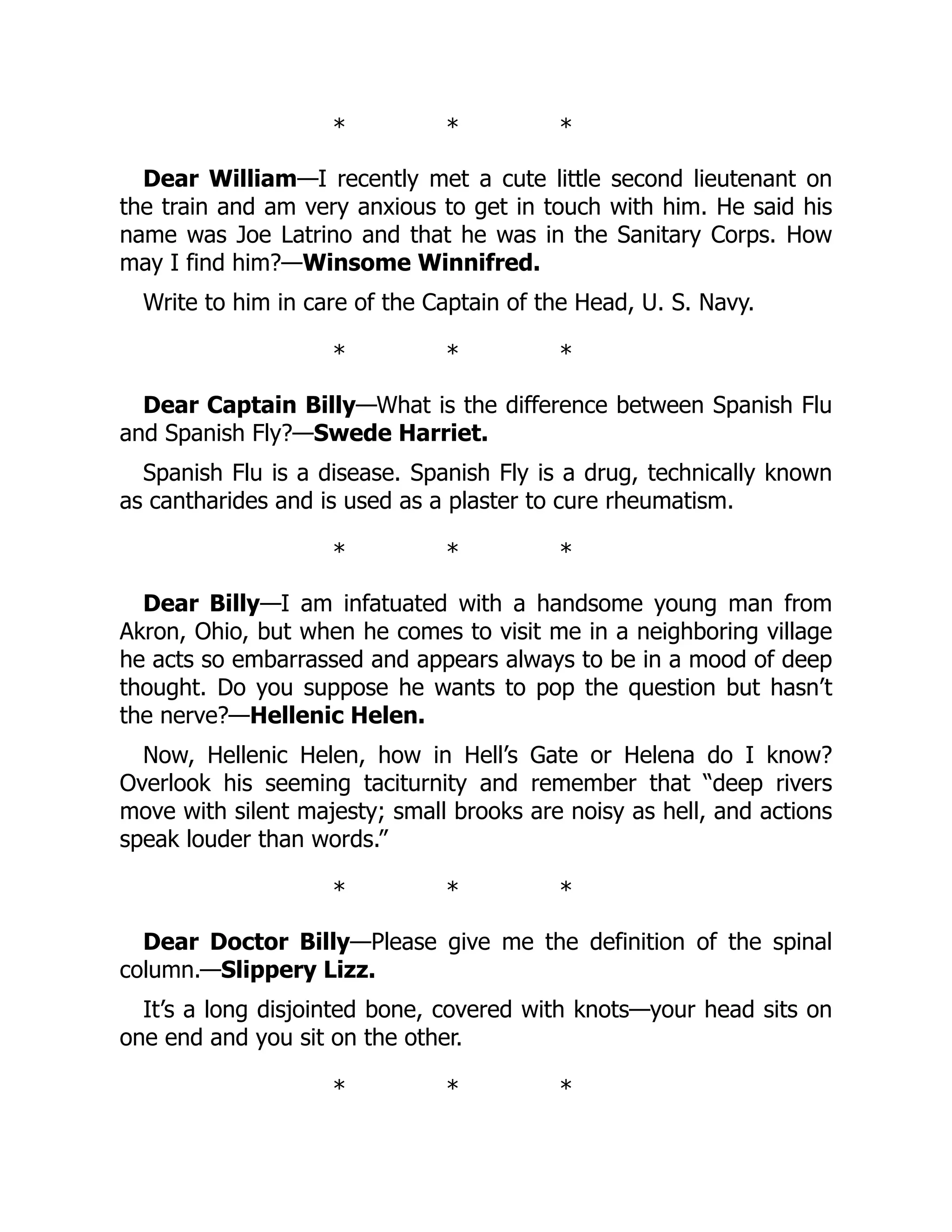 * * *
Dear William—I recently met a cute little second lieutenant on
the train and am very anxious to get in touch with him. He said his
name was Joe Latrino and that he was in the Sanitary Corps. How
may I find him?—Winsome Winnifred.
Write to him in care of the Captain of the Head, U. S. Navy.
* * *
Dear Captain Billy—What is the difference between Spanish Flu
and Spanish Fly?—Swede Harriet.
Spanish Flu is a disease. Spanish Fly is a drug, technically known
as cantharides and is used as a plaster to cure rheumatism.
* * *
Dear Billy—I am infatuated with a handsome young man from
Akron, Ohio, but when he comes to visit me in a neighboring village
he acts so embarrassed and appears always to be in a mood of deep
thought. Do you suppose he wants to pop the question but hasn’t
the nerve?—Hellenic Helen.
Now, Hellenic Helen, how in Hell’s Gate or Helena do I know?
Overlook his seeming taciturnity and remember that “deep rivers
move with silent majesty; small brooks are noisy as hell, and actions
speak louder than words.”
* * *
Dear Doctor Billy—Please give me the definition of the spinal
column.—Slippery Lizz.
It’s a long disjointed bone, covered with knots—your head sits on
one end and you sit on the other.
* * *
 