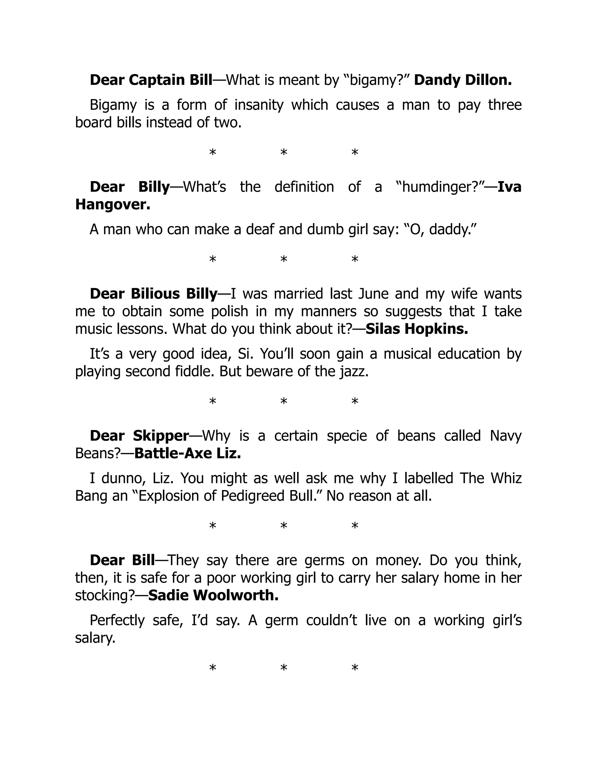 Dear Captain Bill—What is meant by “bigamy?” Dandy Dillon.
Bigamy is a form of insanity which causes a man to pay three
board bills instead of two.
* * *
Dear Billy—What’s the definition of a “humdinger?”—Iva
Hangover.
A man who can make a deaf and dumb girl say: “O, daddy.”
* * *
Dear Bilious Billy—I was married last June and my wife wants
me to obtain some polish in my manners so suggests that I take
music lessons. What do you think about it?—Silas Hopkins.
It’s a very good idea, Si. You’ll soon gain a musical education by
playing second fiddle. But beware of the jazz.
* * *
Dear Skipper—Why is a certain specie of beans called Navy
Beans?—Battle-Axe Liz.
I dunno, Liz. You might as well ask me why I labelled The Whiz
Bang an “Explosion of Pedigreed Bull.” No reason at all.
* * *
Dear Bill—They say there are germs on money. Do you think,
then, it is safe for a poor working girl to carry her salary home in her
stocking?—Sadie Woolworth.
Perfectly safe, I’d say. A germ couldn’t live on a working girl’s
salary.
* * *
 