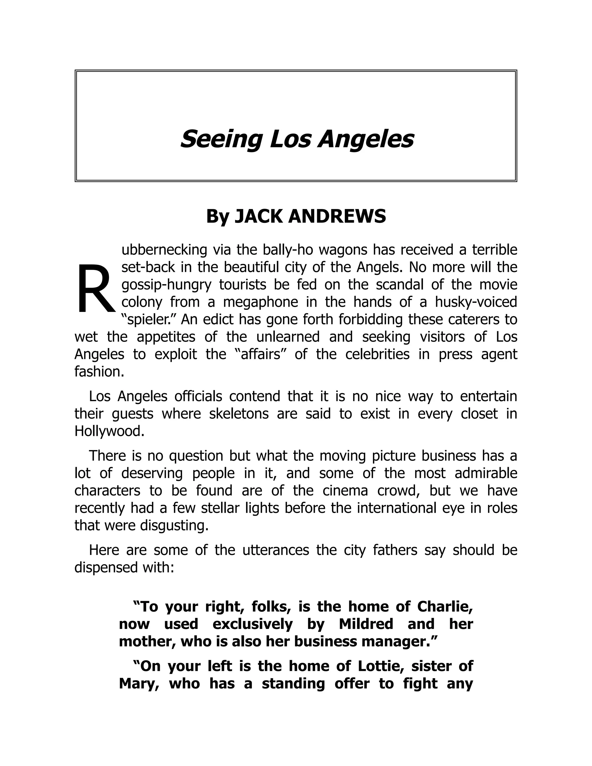 R
Seeing Los Angeles
By JACK ANDREWS
ubbernecking via the bally-ho wagons has received a terrible
set-back in the beautiful city of the Angels. No more will the
gossip-hungry tourists be fed on the scandal of the movie
colony from a megaphone in the hands of a husky-voiced
“spieler.” An edict has gone forth forbidding these caterers to
wet the appetites of the unlearned and seeking visitors of Los
Angeles to exploit the “affairs” of the celebrities in press agent
fashion.
Los Angeles officials contend that it is no nice way to entertain
their guests where skeletons are said to exist in every closet in
Hollywood.
There is no question but what the moving picture business has a
lot of deserving people in it, and some of the most admirable
characters to be found are of the cinema crowd, but we have
recently had a few stellar lights before the international eye in roles
that were disgusting.
Here are some of the utterances the city fathers say should be
dispensed with:
“To your right, folks, is the home of Charlie,
now used exclusively by Mildred and her
mother, who is also her business manager.”
“On your left is the home of Lottie, sister of
Mary, who has a standing offer to fight any
 