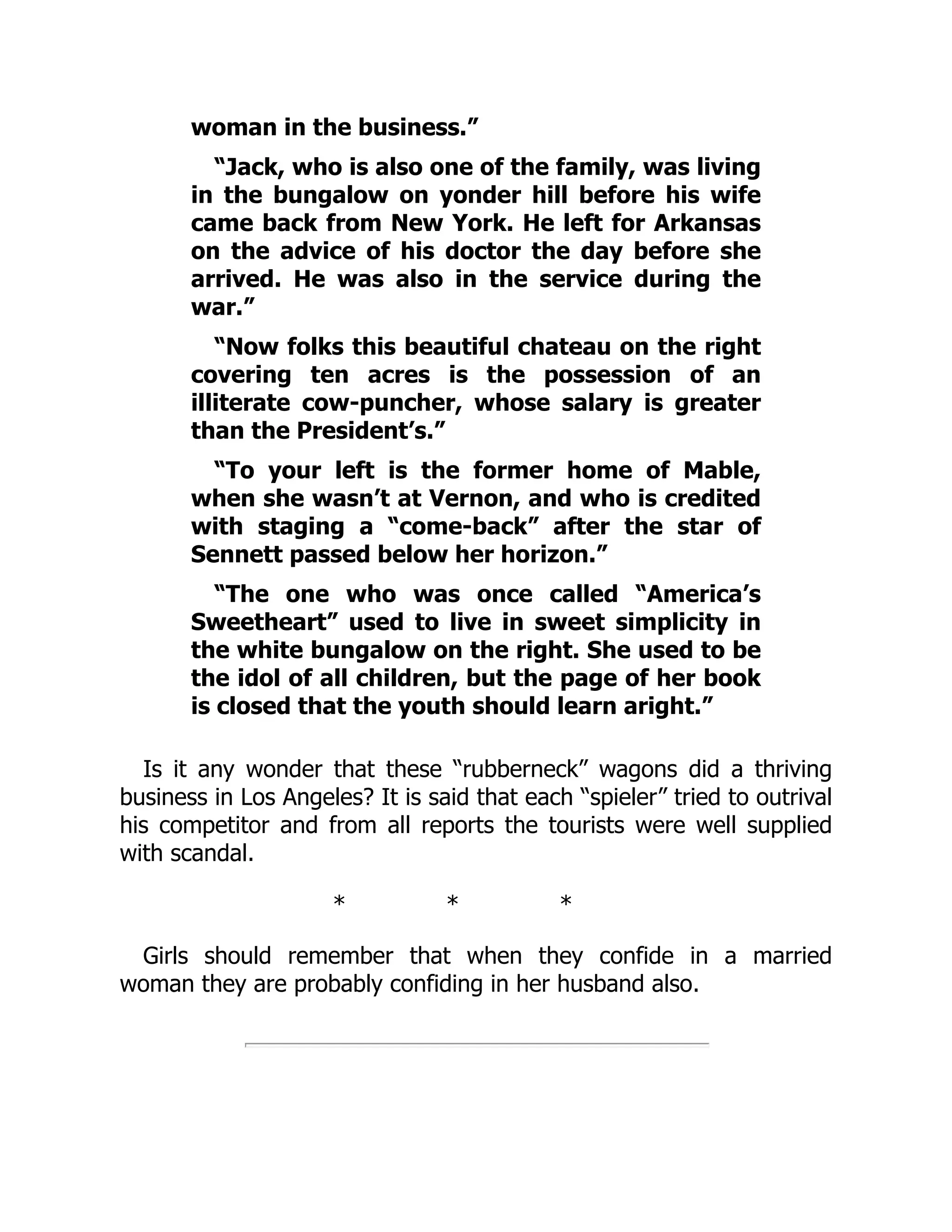 woman in the business.”
“Jack, who is also one of the family, was living
in the bungalow on yonder hill before his wife
came back from New York. He left for Arkansas
on the advice of his doctor the day before she
arrived. He was also in the service during the
war.”
“Now folks this beautiful chateau on the right
covering ten acres is the possession of an
illiterate cow-puncher, whose salary is greater
than the President’s.”
“To your left is the former home of Mable,
when she wasn’t at Vernon, and who is credited
with staging a “come-back” after the star of
Sennett passed below her horizon.”
“The one who was once called “America’s
Sweetheart” used to live in sweet simplicity in
the white bungalow on the right. She used to be
the idol of all children, but the page of her book
is closed that the youth should learn aright.”
Is it any wonder that these “rubberneck” wagons did a thriving
business in Los Angeles? It is said that each “spieler” tried to outrival
his competitor and from all reports the tourists were well supplied
with scandal.
* * *
Girls should remember that when they confide in a married
woman they are probably confiding in her husband also.
 