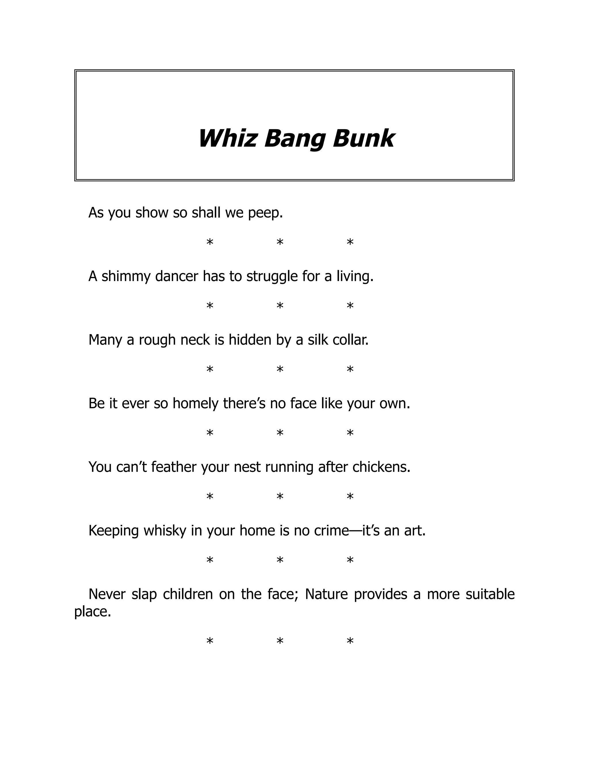 Whiz Bang Bunk
As you show so shall we peep.
* * *
A shimmy dancer has to struggle for a living.
* * *
Many a rough neck is hidden by a silk collar.
* * *
Be it ever so homely there’s no face like your own.
* * *
You can’t feather your nest running after chickens.
* * *
Keeping whisky in your home is no crime—it’s an art.
* * *
Never slap children on the face; Nature provides a more suitable
place.
* * *
 
