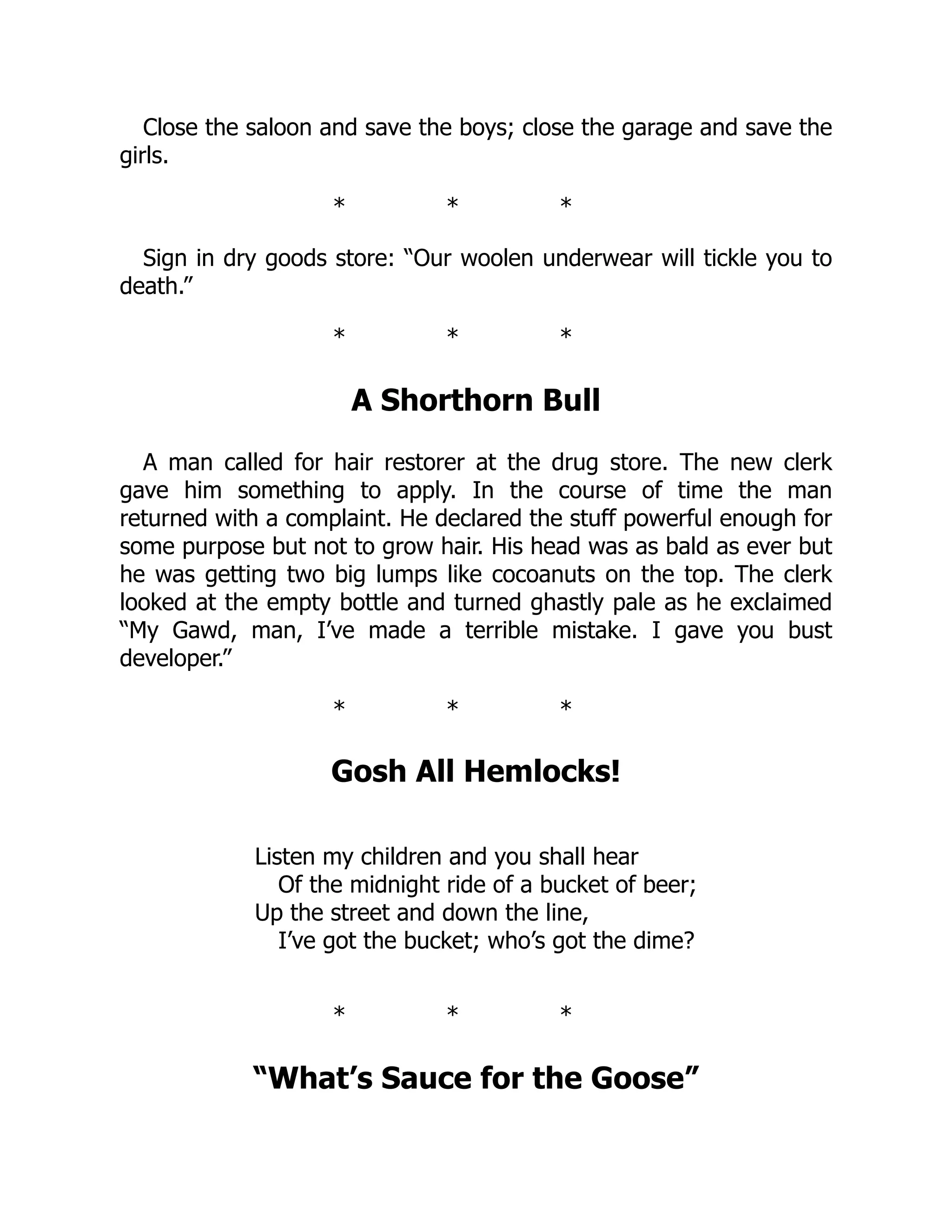 Close the saloon and save the boys; close the garage and save the
girls.
* * *
Sign in dry goods store: “Our woolen underwear will tickle you to
death.”
* * *
A Shorthorn Bull
A man called for hair restorer at the drug store. The new clerk
gave him something to apply. In the course of time the man
returned with a complaint. He declared the stuff powerful enough for
some purpose but not to grow hair. His head was as bald as ever but
he was getting two big lumps like cocoanuts on the top. The clerk
looked at the empty bottle and turned ghastly pale as he exclaimed
“My Gawd, man, I’ve made a terrible mistake. I gave you bust
developer.”
* * *
Gosh All Hemlocks!
Listen my children and you shall hear
Of the midnight ride of a bucket of beer;
Up the street and down the line,
I’ve got the bucket; who’s got the dime?
* * *
“What’s Sauce for the Goose”
 