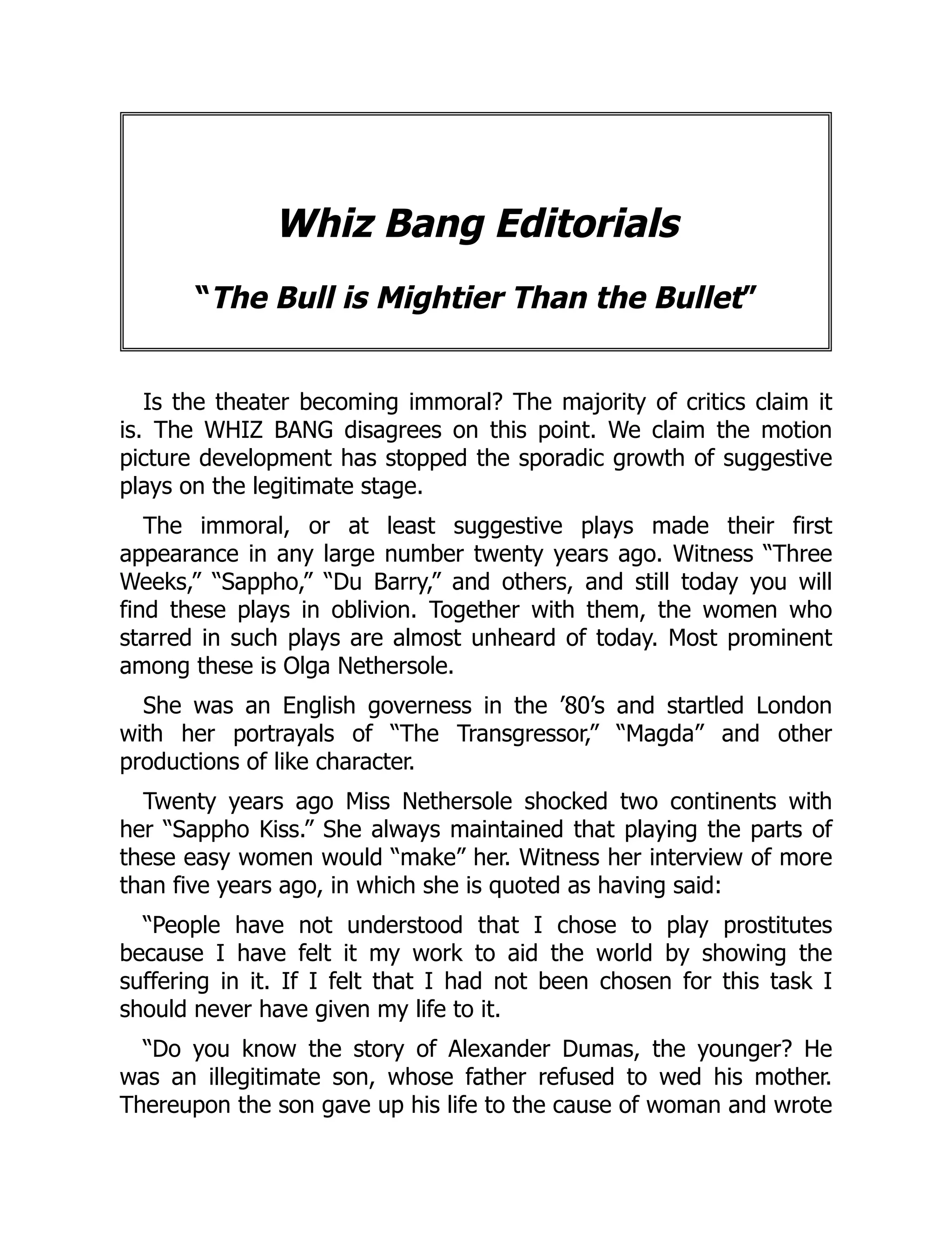 Whiz Bang Editorials
“The Bull is Mightier Than the Bullet”
Is the theater becoming immoral? The majority of critics claim it
is. The WHIZ BANG disagrees on this point. We claim the motion
picture development has stopped the sporadic growth of suggestive
plays on the legitimate stage.
The immoral, or at least suggestive plays made their first
appearance in any large number twenty years ago. Witness “Three
Weeks,” “Sappho,” “Du Barry,” and others, and still today you will
find these plays in oblivion. Together with them, the women who
starred in such plays are almost unheard of today. Most prominent
among these is Olga Nethersole.
She was an English governess in the ’80’s and startled London
with her portrayals of “The Transgressor,” “Magda” and other
productions of like character.
Twenty years ago Miss Nethersole shocked two continents with
her “Sappho Kiss.” She always maintained that playing the parts of
these easy women would “make” her. Witness her interview of more
than five years ago, in which she is quoted as having said:
“People have not understood that I chose to play prostitutes
because I have felt it my work to aid the world by showing the
suffering in it. If I felt that I had not been chosen for this task I
should never have given my life to it.
“Do you know the story of Alexander Dumas, the younger? He
was an illegitimate son, whose father refused to wed his mother.
Thereupon the son gave up his life to the cause of woman and wrote
 