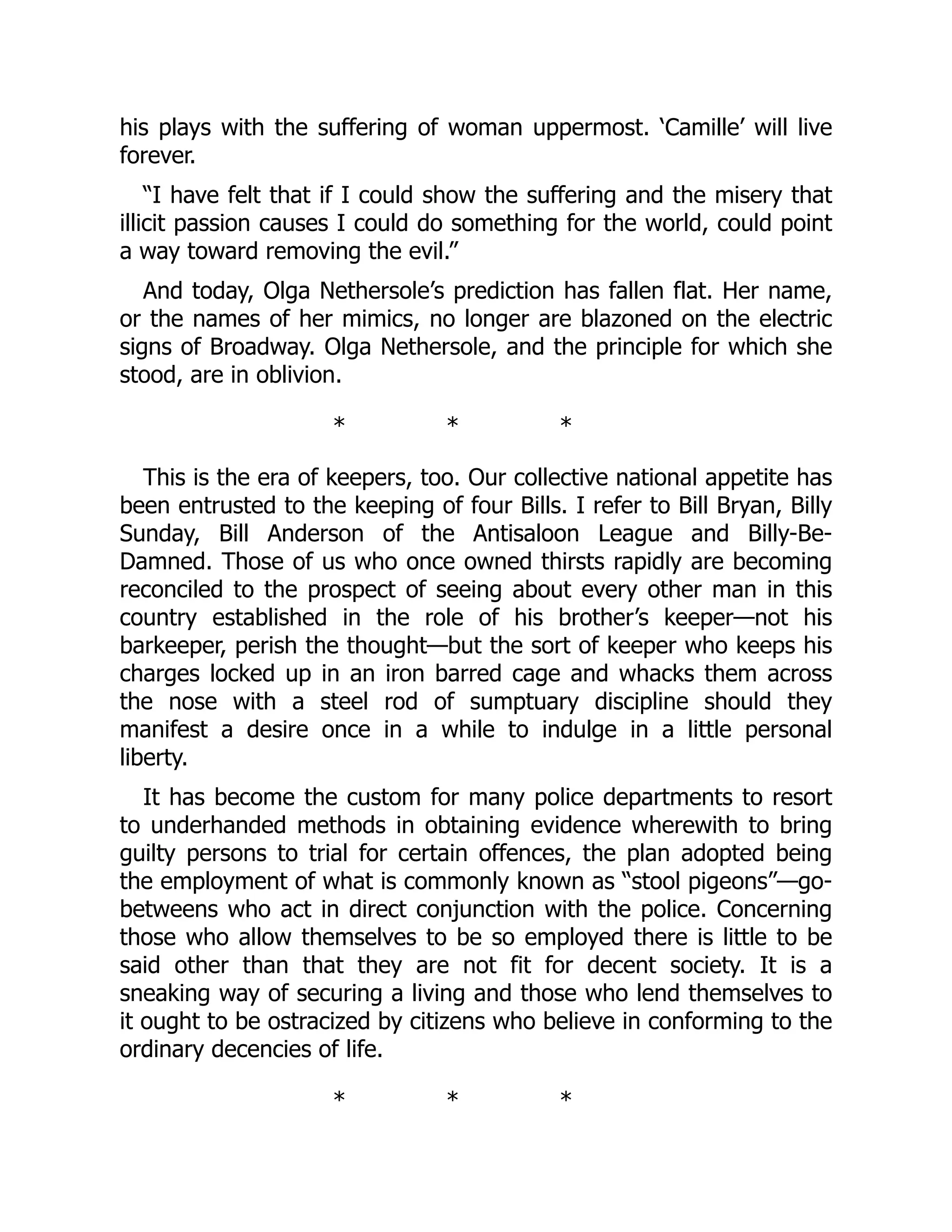 his plays with the suffering of woman uppermost. ‘Camille’ will live
forever.
“I have felt that if I could show the suffering and the misery that
illicit passion causes I could do something for the world, could point
a way toward removing the evil.”
And today, Olga Nethersole’s prediction has fallen flat. Her name,
or the names of her mimics, no longer are blazoned on the electric
signs of Broadway. Olga Nethersole, and the principle for which she
stood, are in oblivion.
* * *
This is the era of keepers, too. Our collective national appetite has
been entrusted to the keeping of four Bills. I refer to Bill Bryan, Billy
Sunday, Bill Anderson of the Antisaloon League and Billy-Be-
Damned. Those of us who once owned thirsts rapidly are becoming
reconciled to the prospect of seeing about every other man in this
country established in the role of his brother’s keeper—not his
barkeeper, perish the thought—but the sort of keeper who keeps his
charges locked up in an iron barred cage and whacks them across
the nose with a steel rod of sumptuary discipline should they
manifest a desire once in a while to indulge in a little personal
liberty.
It has become the custom for many police departments to resort
to underhanded methods in obtaining evidence wherewith to bring
guilty persons to trial for certain offences, the plan adopted being
the employment of what is commonly known as “stool pigeons”—go-
betweens who act in direct conjunction with the police. Concerning
those who allow themselves to be so employed there is little to be
said other than that they are not fit for decent society. It is a
sneaking way of securing a living and those who lend themselves to
it ought to be ostracized by citizens who believe in conforming to the
ordinary decencies of life.
* * *
 