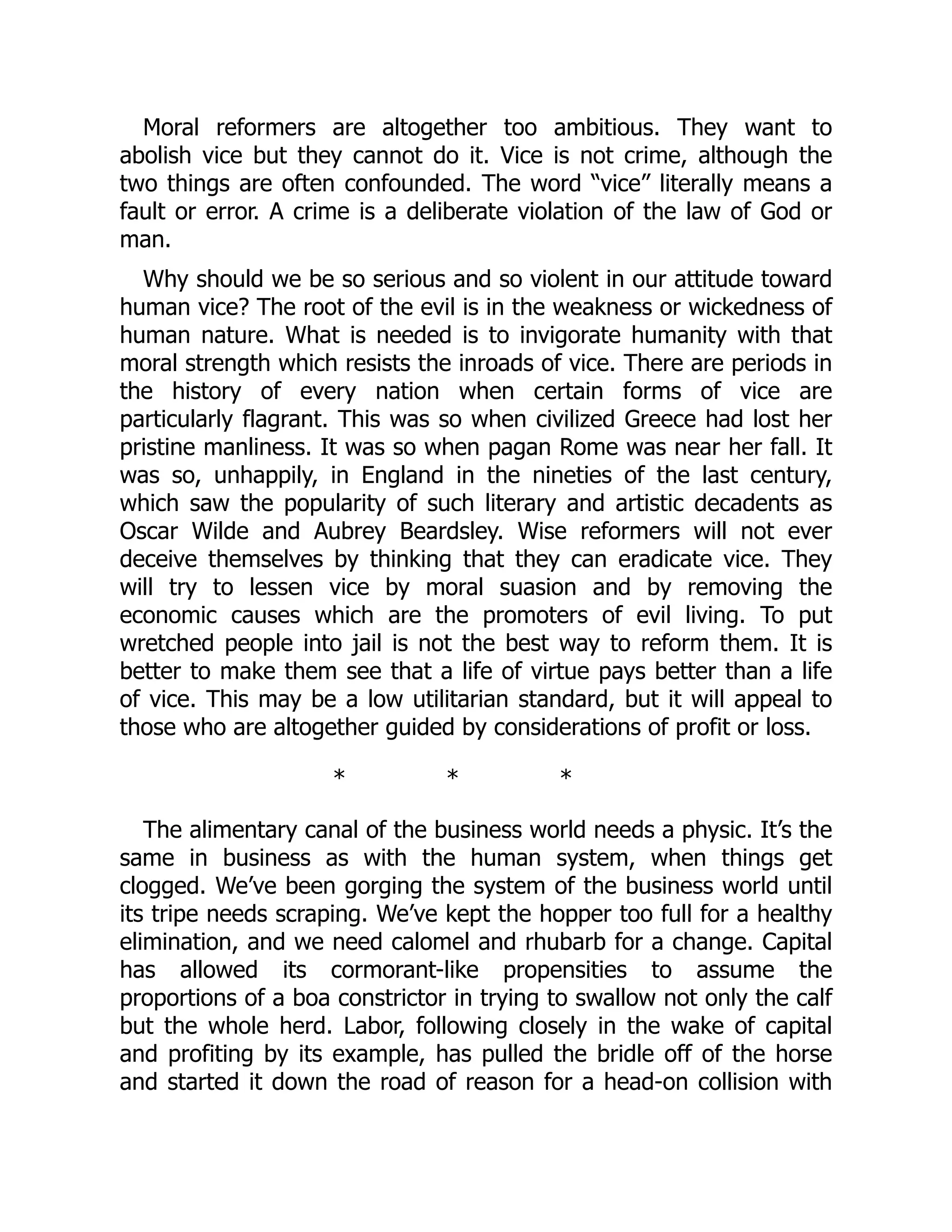 Moral reformers are altogether too ambitious. They want to
abolish vice but they cannot do it. Vice is not crime, although the
two things are often confounded. The word “vice” literally means a
fault or error. A crime is a deliberate violation of the law of God or
man.
Why should we be so serious and so violent in our attitude toward
human vice? The root of the evil is in the weakness or wickedness of
human nature. What is needed is to invigorate humanity with that
moral strength which resists the inroads of vice. There are periods in
the history of every nation when certain forms of vice are
particularly flagrant. This was so when civilized Greece had lost her
pristine manliness. It was so when pagan Rome was near her fall. It
was so, unhappily, in England in the nineties of the last century,
which saw the popularity of such literary and artistic decadents as
Oscar Wilde and Aubrey Beardsley. Wise reformers will not ever
deceive themselves by thinking that they can eradicate vice. They
will try to lessen vice by moral suasion and by removing the
economic causes which are the promoters of evil living. To put
wretched people into jail is not the best way to reform them. It is
better to make them see that a life of virtue pays better than a life
of vice. This may be a low utilitarian standard, but it will appeal to
those who are altogether guided by considerations of profit or loss.
* * *
The alimentary canal of the business world needs a physic. It’s the
same in business as with the human system, when things get
clogged. We’ve been gorging the system of the business world until
its tripe needs scraping. We’ve kept the hopper too full for a healthy
elimination, and we need calomel and rhubarb for a change. Capital
has allowed its cormorant-like propensities to assume the
proportions of a boa constrictor in trying to swallow not only the calf
but the whole herd. Labor, following closely in the wake of capital
and profiting by its example, has pulled the bridle off of the horse
and started it down the road of reason for a head-on collision with
 