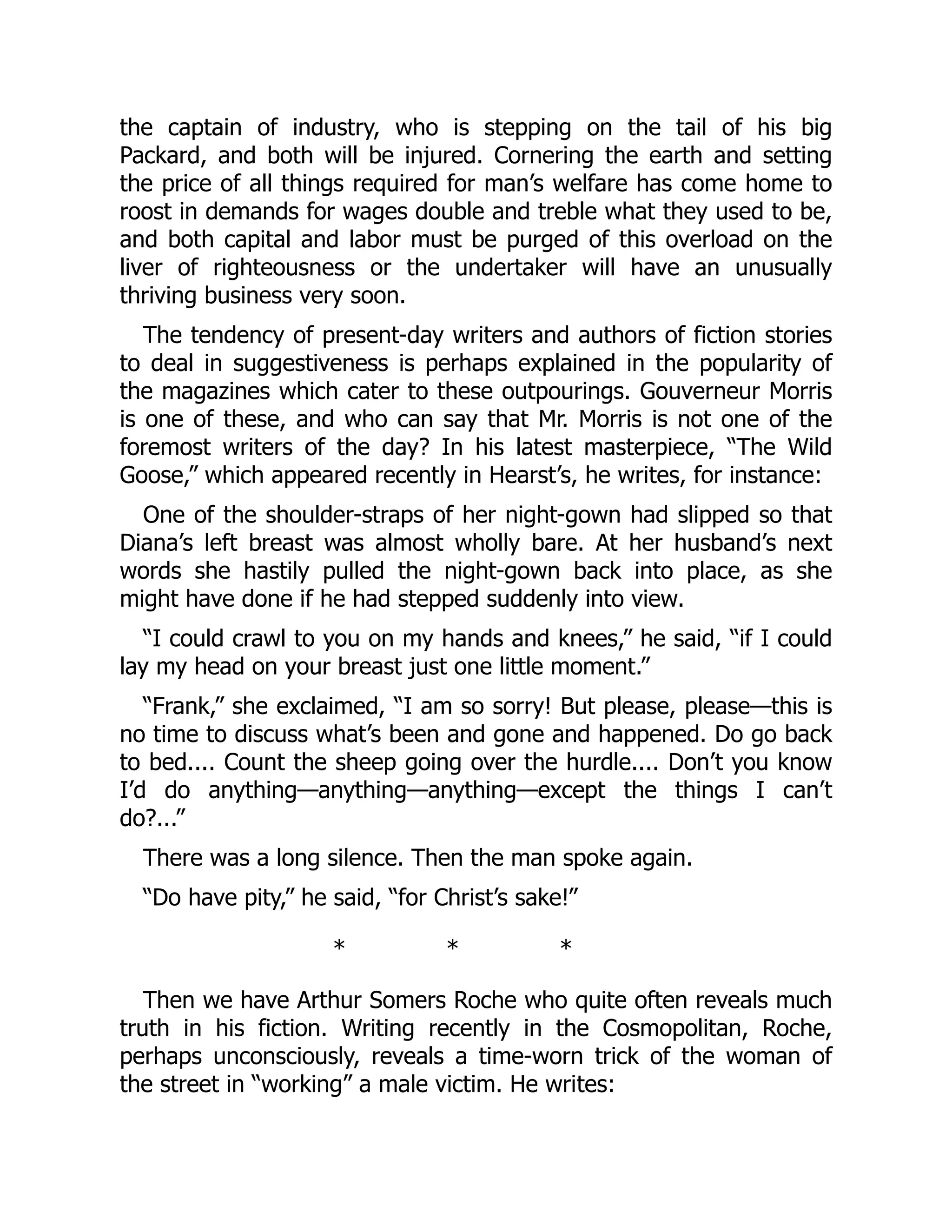 the captain of industry, who is stepping on the tail of his big
Packard, and both will be injured. Cornering the earth and setting
the price of all things required for man’s welfare has come home to
roost in demands for wages double and treble what they used to be,
and both capital and labor must be purged of this overload on the
liver of righteousness or the undertaker will have an unusually
thriving business very soon.
The tendency of present-day writers and authors of fiction stories
to deal in suggestiveness is perhaps explained in the popularity of
the magazines which cater to these outpourings. Gouverneur Morris
is one of these, and who can say that Mr. Morris is not one of the
foremost writers of the day? In his latest masterpiece, “The Wild
Goose,” which appeared recently in Hearst’s, he writes, for instance:
One of the shoulder-straps of her night-gown had slipped so that
Diana’s left breast was almost wholly bare. At her husband’s next
words she hastily pulled the night-gown back into place, as she
might have done if he had stepped suddenly into view.
“I could crawl to you on my hands and knees,” he said, “if I could
lay my head on your breast just one little moment.”
“Frank,” she exclaimed, “I am so sorry! But please, please—this is
no time to discuss what’s been and gone and happened. Do go back
to bed.... Count the sheep going over the hurdle.... Don’t you know
I’d do anything—anything—anything—except the things I can’t
do?...”
There was a long silence. Then the man spoke again.
“Do have pity,” he said, “for Christ’s sake!”
* * *
Then we have Arthur Somers Roche who quite often reveals much
truth in his fiction. Writing recently in the Cosmopolitan, Roche,
perhaps unconsciously, reveals a time-worn trick of the woman of
the street in “working” a male victim. He writes:
 