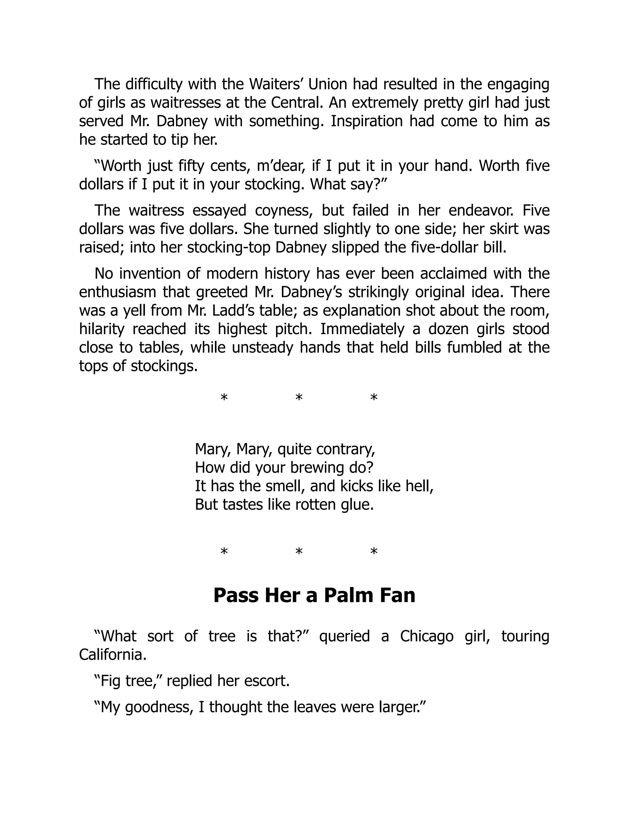 The difficulty with the Waiters’ Union had resulted in the engaging
of girls as waitresses at the Central. An extremely pretty girl had just
served Mr. Dabney with something. Inspiration had come to him as
he started to tip her.
“Worth just fifty cents, m’dear, if I put it in your hand. Worth five
dollars if I put it in your stocking. What say?”
The waitress essayed coyness, but failed in her endeavor. Five
dollars was five dollars. She turned slightly to one side; her skirt was
raised; into her stocking-top Dabney slipped the five-dollar bill.
No invention of modern history has ever been acclaimed with the
enthusiasm that greeted Mr. Dabney’s strikingly original idea. There
was a yell from Mr. Ladd’s table; as explanation shot about the room,
hilarity reached its highest pitch. Immediately a dozen girls stood
close to tables, while unsteady hands that held bills fumbled at the
tops of stockings.
* * *
Mary, Mary, quite contrary,
How did your brewing do?
It has the smell, and kicks like hell,
But tastes like rotten glue.
* * *
Pass Her a Palm Fan
“What sort of tree is that?” queried a Chicago girl, touring
California.
“Fig tree,” replied her escort.
“My goodness, I thought the leaves were larger.”
 