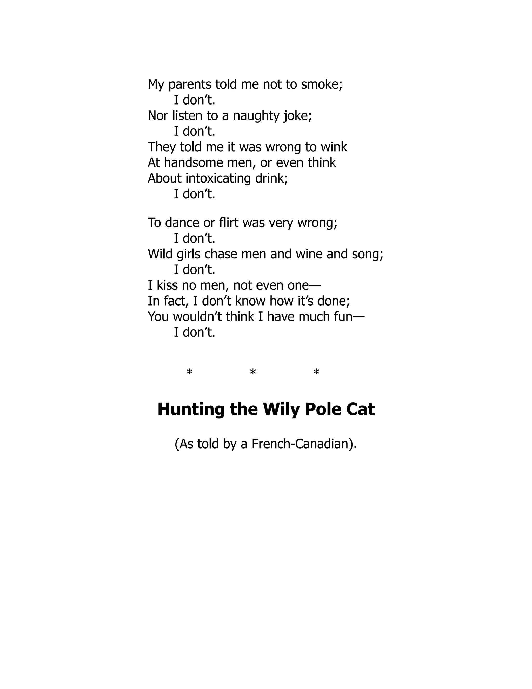 My parents told me not to smoke;
I don’t.
Nor listen to a naughty joke;
I don’t.
They told me it was wrong to wink
At handsome men, or even think
About intoxicating drink;
I don’t.
To dance or flirt was very wrong;
I don’t.
Wild girls chase men and wine and song;
I don’t.
I kiss no men, not even one—
In fact, I don’t know how it’s done;
You wouldn’t think I have much fun—
I don’t.
* * *
Hunting the Wily Pole Cat
(As told by a French-Canadian).
 
