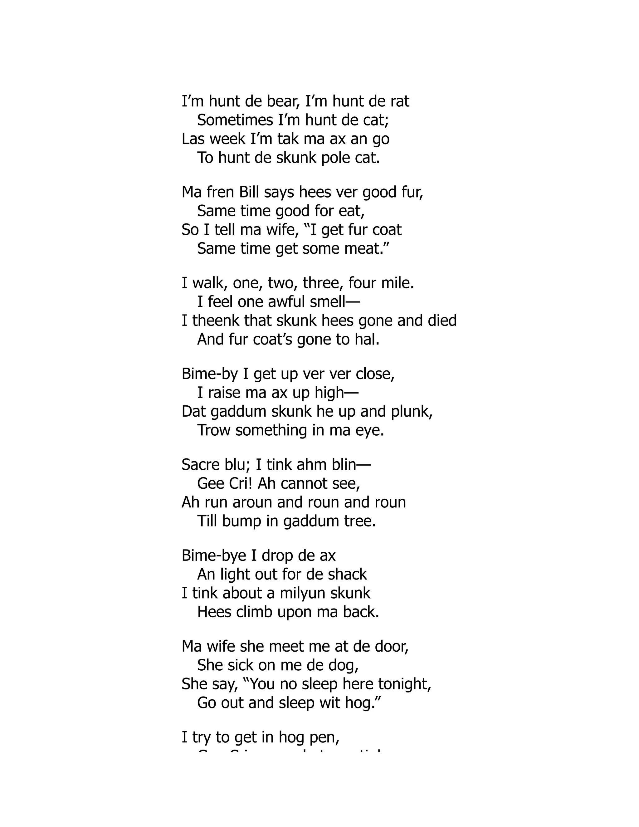 I’m hunt de bear, I’m hunt de rat
Sometimes I’m hunt de cat;
Las week I’m tak ma ax an go
To hunt de skunk pole cat.
Ma fren Bill says hees ver good fur,
Same time good for eat,
So I tell ma wife, “I get fur coat
Same time get some meat.”
I walk, one, two, three, four mile.
I feel one awful smell—
I theenk that skunk hees gone and died
And fur coat’s gone to hal.
Bime-by I get up ver ver close,
I raise ma ax up high—
Dat gaddum skunk he up and plunk,
Trow something in ma eye.
Sacre blu; I tink ahm blin—
Gee Cri! Ah cannot see,
Ah run aroun and roun and roun
Till bump in gaddum tree.
Bime-bye I drop de ax
An light out for de shack
I tink about a milyun skunk
Hees climb upon ma back.
Ma wife she meet me at de door,
She sick on me de dog,
She say, “You no sleep here tonight,
Go out and sleep wit hog.”
I try to get in hog pen,
G C i h t ti k
 