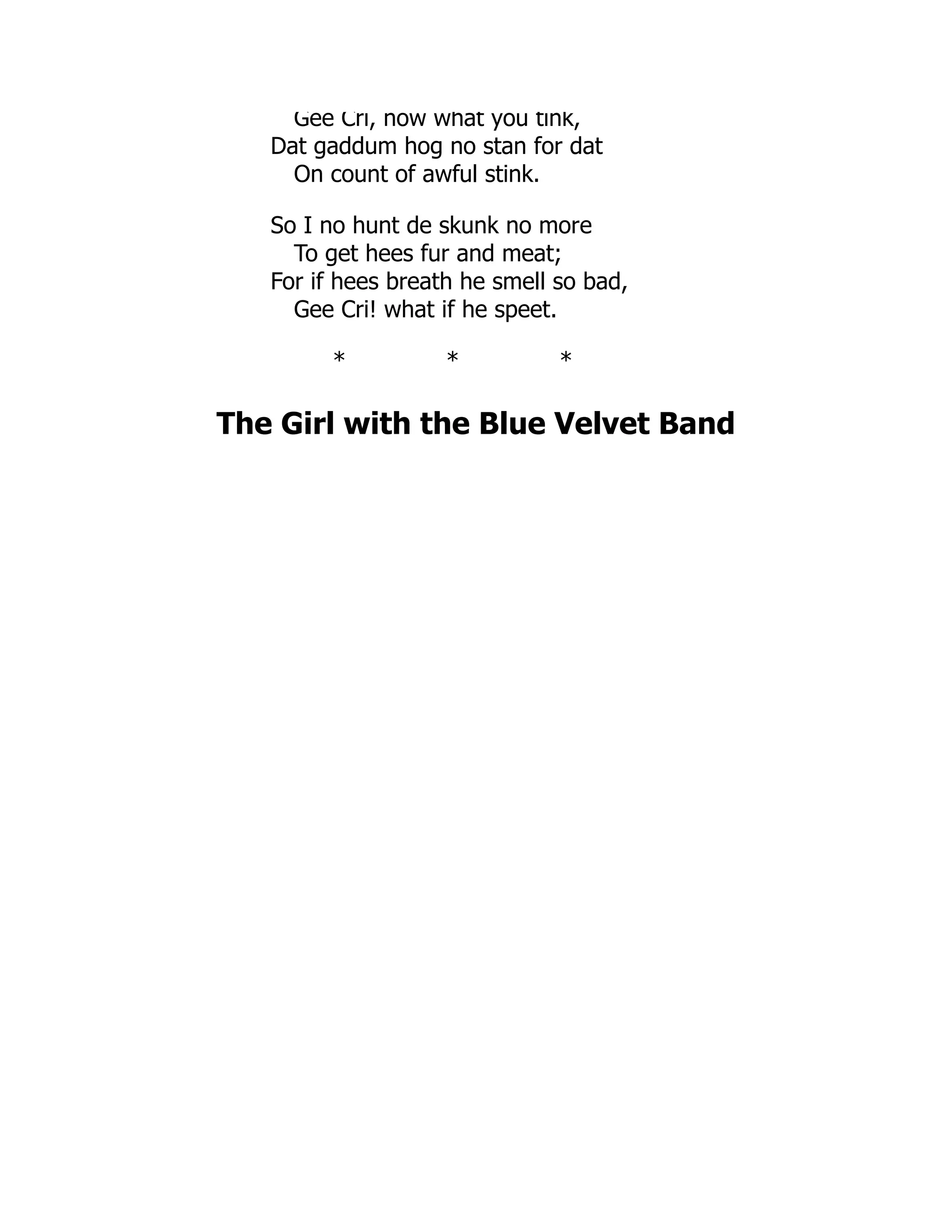Gee Cri, now what you tink,
Dat gaddum hog no stan for dat
On count of awful stink.
So I no hunt de skunk no more
To get hees fur and meat;
For if hees breath he smell so bad,
Gee Cri! what if he speet.
* * *
The Girl with the Blue Velvet Band
 